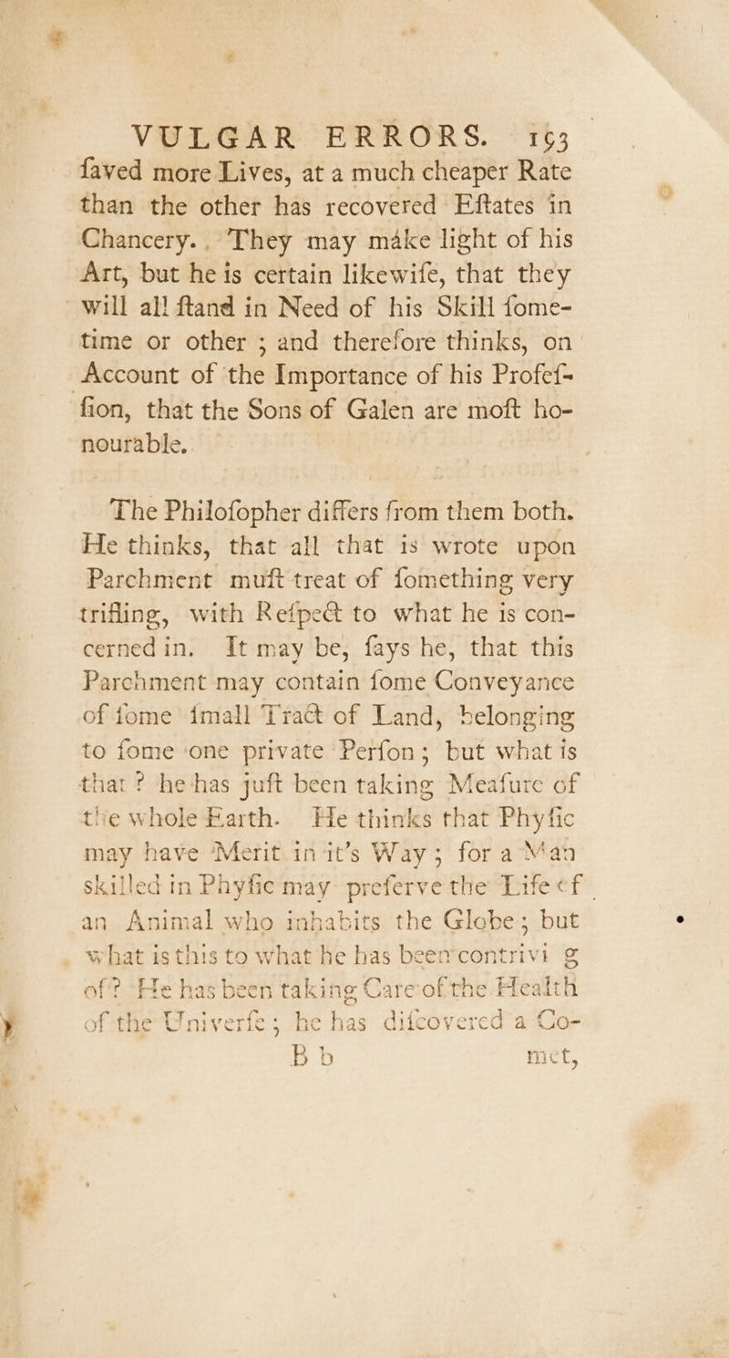 faved more Lives, at a much cheaper Rate than the other has recovered Eftates in Chancery.. They may make light of his Art, but he is certain likewife, that they time or other ; and therefore thinks, on Account of the Importance of his Profef- nourable, The Philofopher differs from them both. He thinks, that all that is wrote upon Parchment muft treat of fomething very trifling, with Refpeét to what he is con- cernedin. It may be, fays he, that this Parchment may contain fome Conveyance of fjome imall Tract of Land, belonging to fome ‘one private ‘Perfon; but what is that ? he-has juft been taking Meafure of tie whole Rarth. He thinks that Phytfic may have ‘Merit in it’s Way; for a Mah skilled in Phyfic may preferve the Life ¢f an Animal who inhabits the Glebe; but what is this to what he has been’contrivi g of? ‘He has been taking Careof' the Health of the Univerfe; he has difcovered a Co- Bb met,