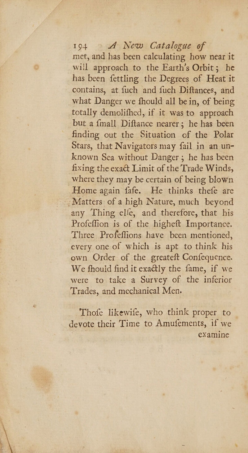 met, and has been calculating how near it will approach to the Earth’s Orbit ; he has been fettling the Degrees of Heat it contains, at fuch and fuch Diftances, and what Danger we fhould all be in, of being totally demolifhed, if it was to approach but a {mall Diftance nearer; he has been finding out the Situation of the Polar Stars, that Navigators may fail in an un- known Sea without Danger ; he has been fixing the exact Limit of the Trade Winds, where they may be certain of being blown any ‘Thing elle, and therefore, that his Profeffion is of the higheft Importance. Three Profeffions have been mentioned, every one of which is apt to think his own Order of the greateft Confequence. We fhouid find it exactly the fame, if we were to take a Survey of the inferior ‘Trades, and mechanical Men. Thofe likewife, who think proper to devote their ‘Time to Amufements, if we eee examine