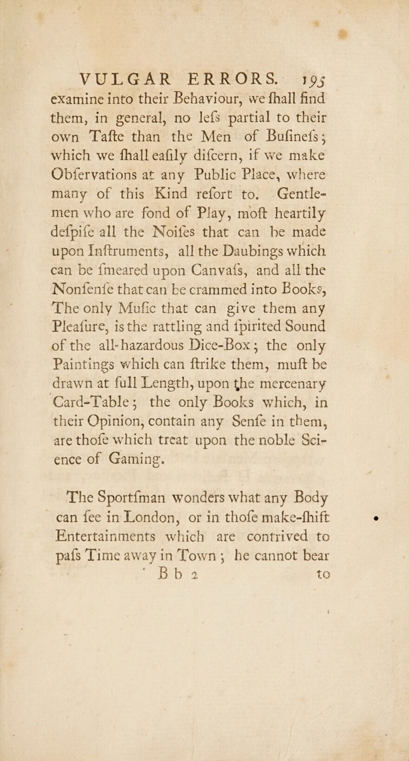 examine into their Behaviour, we fhall find them, in general, no lefs partial to their own Tafte than the Men of Bufined(s; which we fhalleafily difcern, if we make Obfervations at any Public Place, where many of this Kind refort to. Gentle- men who are fond of Play, moft heartily defpife all the Noifes that can be made upon Inftruments, all the Daubings which can be {meared upon Canvats, and all the Nonfente that can be crammed into Books, The only Mufic that can give them any Pleafure, isthe rattling and {pirited Sound of the all-hazardous Dice-Box; the only Paintings which can ftrike them, muft be drawn at full Length, upon the mercenary Card-Table; the only Books which, in their Opinion, contain any Senfe in them, are thofe which treat upon the noble Sci- ence of Gaming. The Sportfman wonders what any Body can fee in London, or in thofe make-fhift Entertainments which are contrived to pafs Time away in’Town; he cannot bear Pes dale to