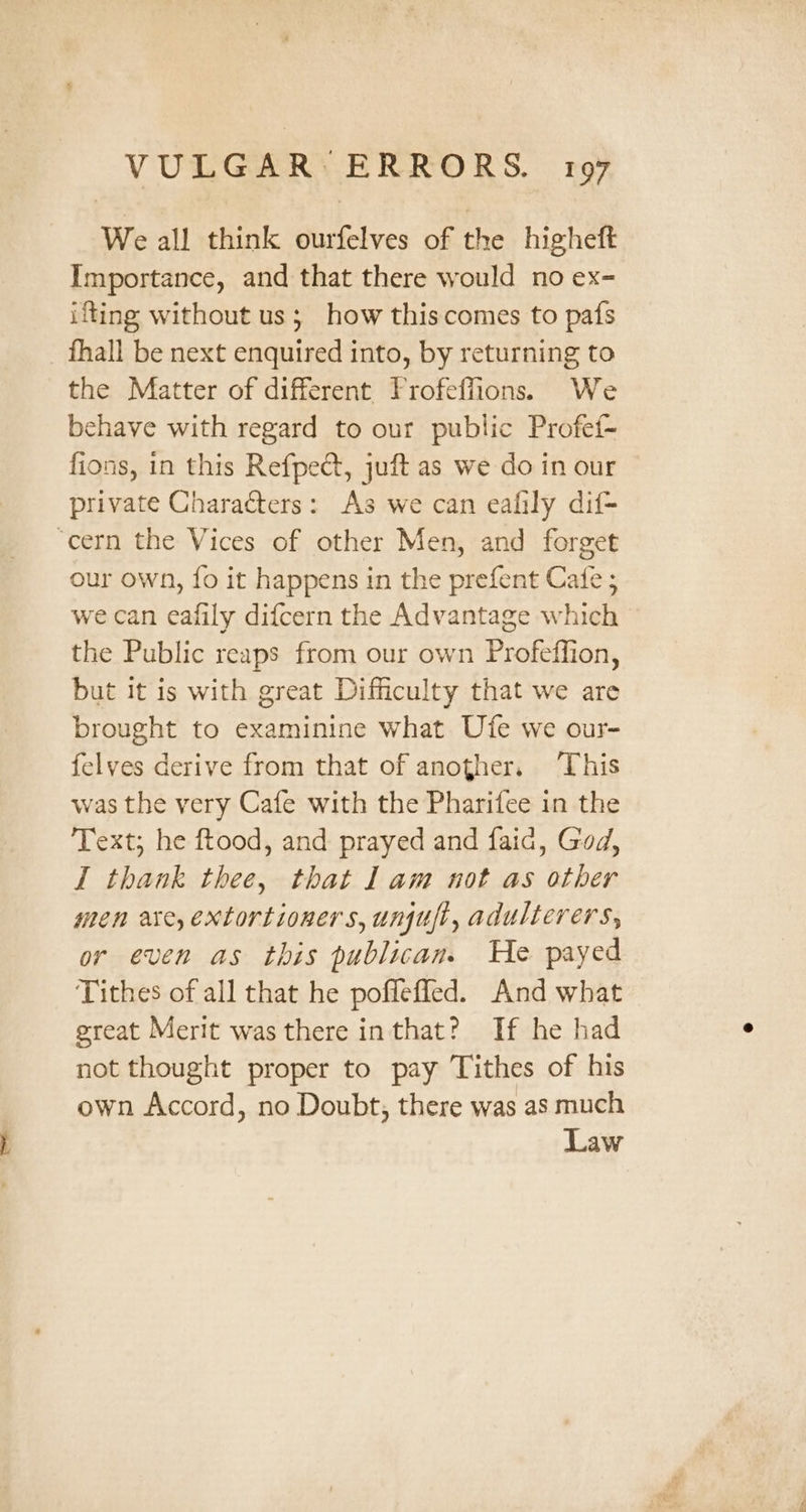 We all think ourfelves of the higheft Importance, and that there would no ex- ifting without us; how thiscomes to pafs _ fhall be next enquired into, by returning to the Matter of different Frofefiions. We behave with regard to our public Profef- fions, in this Refpect, juft as we do in our private Characters: As we can eafily dif- ‘cern the Vices of other Men, and forget our own, fo it happens in the prefent Cafe ; we can eafily difcern the Advantage which the Public reaps from our own Profeffion, but it is with great Difficulty that we are brought to examinine what Ufe we our- felvyes derive from that of another. ‘This was the very Cafe with the Pharifee in the Text; he ftood, and prayed and faid, God, I thank thee, that lam not as other men are, extortioners, unui, adulterers, or even as this publican. He payed Tithes of all that he poffefled. And what great Merit was there inthat? If he had not thought proper to pay Tithes of his own Accord, no Doubt, there was as much Law