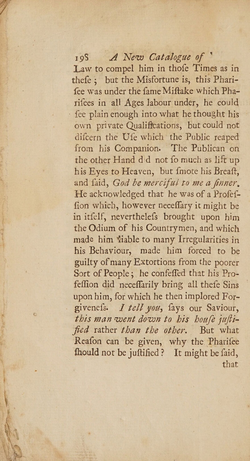 Law to compel him in thofe Times as in thefe ; but the Misfortune is, this Phari- fee was under the fame Miftake which Pha- rifees in all Ages labour under, he could own private Qualiffcations, but could not difcern the Ufe which the Public reaped from his Companion. ‘The Publican on the other Hand did not fo much as lift up his Eyes to Heaven, but {mote his Breaft, and faid, God be merciful to me a finner, He abketidwltdeed that “He was of a Profe{- fion which, however neceflary it might be in itfelf, neverthelefs brought upon him the Odium of his Countrymen, and which made him “iable to many Irregularities in his Behaviour, made him forced to be guilty of many Extortions from the poorer Sort of People; he confeffed that his Pro- feffion did neceffarily bring all thefe Sins — upon him, for which he then implored For- this man went down to his houfe jufti- jied rather than the other. But what Reafon can be given, why the Pharifee fhould not be juftified? It might be faid, that