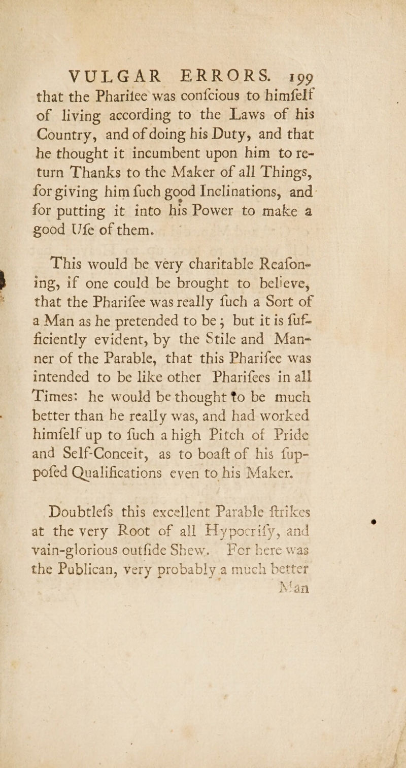 that the Phariiee was confcious to himfelf of living according to the Laws of his Country, and of doing his Duty, and that he thought it incumbent upon him to re- turn Thanks to the Maker of all Things, for giving him fuch good Inclinations, and for putting it into his Power to make a good Ufe of them. This would be very charitable Reafon- ing, if one could be brought to believe, that the Pharifee was really fuch a Sort of a Man as he pretended to be; but it is fuf- ficiently evident, by the Stile and Man- ner of the Parable, that this Pharifee was intended to be like other Pharifees in all Times: he would be thought to be much better than he really was, and had worked himfelf up to fuch a high Pitch of Pride and Self-Conceit, as to boaft of his fup- pofed Qualifications even to his Maker. Doubtlefs this excellent Parable firikes at the very Root of all Hypocrify, and vain-glorious outfide Shew. Hor here was the Publican, very probably.a much better Man