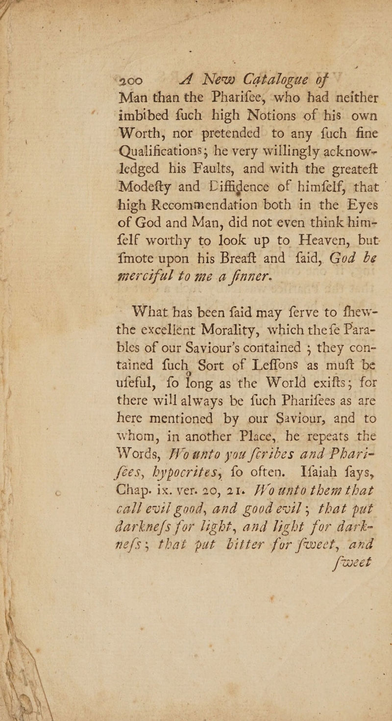 Man than the Pharifee, who had neither imbibed fuch high Notions of his own Worth, nor pretended to any fuch fine Qualifications; he very willingly acknow~ Modefty and Liffidence of himfelf, that high Recommendation both in the Eyes felf worthy to look up to Heaven, but: {mote upon his Breaft and faid, God be merciful to me a finner. | What has been faid may ferve to fhew- the excellent Morality, which the fe Para- bles of our Saviour’s contained ; they con- tained fuch Sort of Leffons as muft be ufeful, fo long as the World exifts; for there will always be fuch Pharifees as are here mentioned by our Saviour, and to whom, in another ‘Place, he repeats the Words, Woanto you [cribes and Phari- Chap. ix. ver. 20,21 Wounto them that call evil good, and good evil, that put darknefs for lizht, and light for dark- nefs, that 4c bitter i fect, and [weet