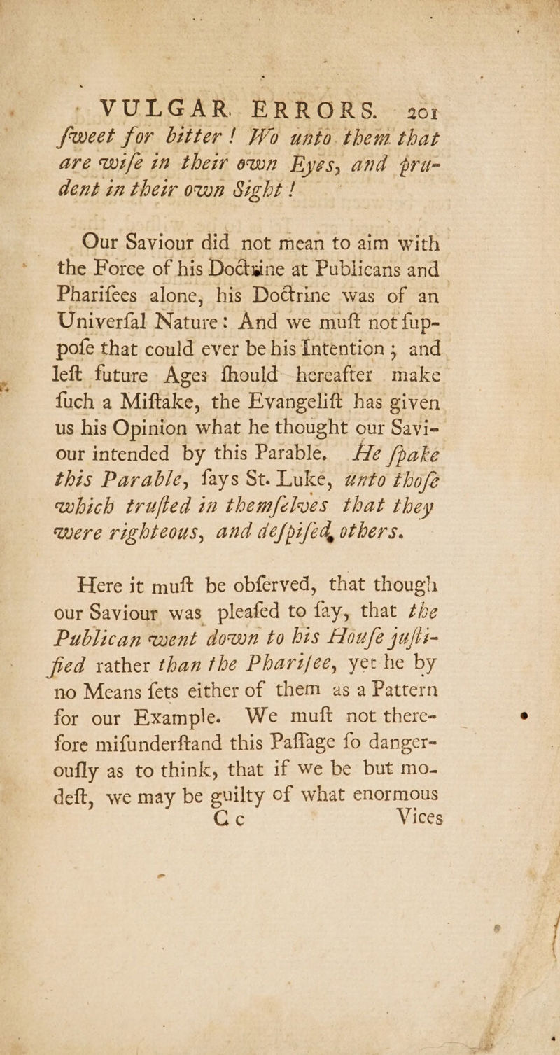 4 s VULGAR. ERRORS. 201 feet for bitter! Wo unto. them that are wife in their own Eyes, and pru- dent in their own Sight! Our Saviour did not mean to aim with Pharifees alone, his Dottrine was of an_ Univerfal Nature: And we muft not fup- pote that could ever be his Intention ; and left future Ages fhould hereafter make fuch a Miftake, t the Evangelift has given us his Opinion what he thought our Savi- our intended by this Parable. He /pake this Parable, fays St. Luke, gnto those which trufted in themfelves that they were righteous, and defpifed, others. Here it muft be obferved, that though our Saviour was pleafed to fay, that the Publican went down to his Houfe jujii- fied rather than the Pharifee, yet he by no Means fets either of them as a Pattern for our Example. We muft not there- fore mifunderftand this Paflage fo danger- oufly as to think, that if we be but mo- deft, we may be guilty of what enormous Ce Vices