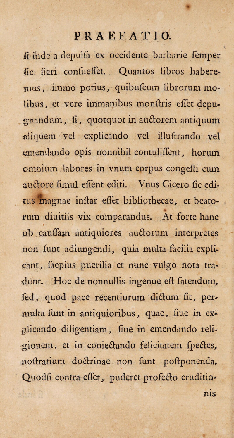 fi inde a depulfa ex occidente barbarie femper fic fieri confueffet. Quantos libros habere¬ mus , immo potius, quibufcum librorum mo¬ libus, et vere immanibus monftris effet depu¬ gnandum, fi, quotquot in auclorem antiquum aliquem vel explicando vel illuftrando vel emendando opis nonnihil contuliffent, horum omnium labores in vnum corpus congefti cum auctore fimul efTent editi. Vnus Cicero fic edi- tus magnae inftar effet bibliothecae, et beato- rum diuitiis vix comparandus. At forte hanc 4 ob cauffam antiquiores auftorum interpretes non funt adiungendi, quia multa facilia expli¬ cant, faepius puerilia et nunc vulgo nota tra¬ dunt. Hoc de nonnullis ingenue eft fatendum, fed, quod pace recentiorum diftum fit, per¬ multa funt in antiquioribus, quae, fiue in ex¬ plicando diligentiam, fiue in emendando reli¬ gionem, et in conie&ando felicitatem fpeftes, noftratium do£trinae non funt poflponenda. Quodfi contra effet, puderet profedo eruditio-* nis