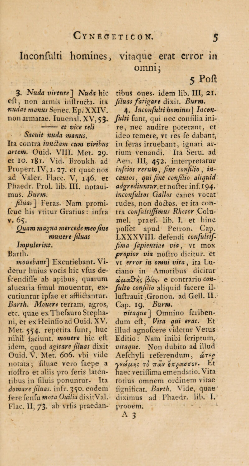 Inconfulti homines , 3- Nuda virtute] Nuda hic eft, non armis inflructen ita nudae manus Scnec. Ep. XXIV. non armatae. Iuuenal. XV, 53» - et vice teli Saeuit nuda manus. Ita contra iunclam cum viribus artem. Ouid. VIII. Met. 29. et io. 181. Vid. Broukh. ad Propert. IV, 1.27. et quae nos ad Valer. Flacc. V, 146. et Fhaedr. Prol. lib. III. notaui- mus. Burm. filuas] Feras. Nam promi- fcue his vtitur Gratius: infra v. 65. Quam magna mercede meo fine munere filuas Impulerint. Barth. mouebant] Excutiebant. Vi¬ detur huius vocis hic vfus de- fcendifle ab apibus, quarum aluearia ftmul mouentur, ex¬ cutiuntur ipfae et afflictantur. Barth. Mouere terram, agros, etc. quae exTheiauro Stepha- ni, et ex Heinfio ad Ouid. XV. Met. 554. repetita funt, huc nihil laciunt, monere hic eft idem, quod agitare filuas dixit Ouid. V. Met. 606. vbi vide notata; liluae vero faepe a noftro et aliis pro feris laten¬ tibus in filuis ponuntur. Ita domare filuas. infr. 3^0. eodem fere fenfu mota Ouilia dixitVal. Flac. II, 73. ab vrlis praedan- iTICON. 5 vitaque erat error in omni; 5 tibus oues. idem lib. III, 21. filuas fatigare dixit. Burm. 4. Inconfulti homines] Incon¬ fulti funt, qui nec confilia ini¬ re, nec audire poterant, et ideo temere, vt res fe dabant, inferas irruebant, ignari ar¬ tium venandi. Ita Seru. ad Aeu. III, 452. interpretatur infcios rerum, fine confilio , in¬ cautos, qui fine confilio aliquid adgrediuntur^et nofter inf. 194. inconfultos Gallos canes vocat rudes, non docfos. et ita con¬ tra confultijfimus Rhetor Colu- mel. praef. lib. I. et hinc pollet apud Per ron. Cap. LXXXVIII. defendi confultif fima fapienttae via, vt mox propior via noftro dicitur, et vt error in omni vita, ita Lu- ciano in xA.moribus dicitur aiiu,<x§yj<; e contrario con- fulto confilio aliquid facere il- luftrauit ^Gronou. ad Geli. II.; Cap. 19. Burm. vitaque~\ Omnino feriben- dum eft, Vita qui erat. Et illud agnofeere videtur Vetus Editio: Nam inibi feriptum, vitaque. Non dubito ad illud Aefchyli referendum, are? yvca/uys to nocv tirgctccrov- Et haec veriftima emendatio. Vita totius omnern ordinem vitae lignificat. Barth. Vide, quae diximus ad Phaedr. lib, I** prooem. ' v - 1 A 3