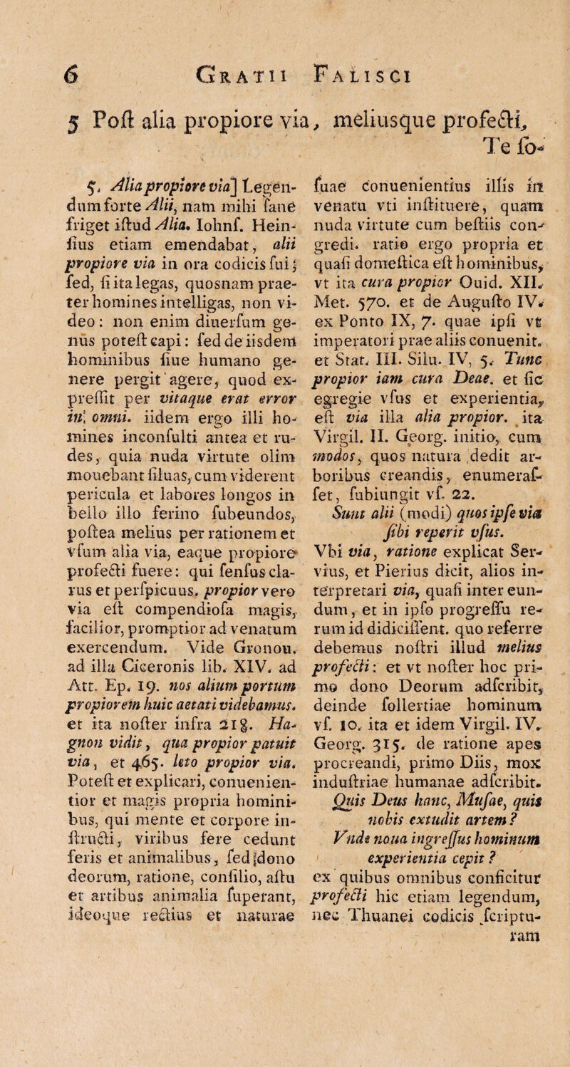 5 Poft alia propiore via., meliusque profe&i, Alia propiore via] Legen¬ dum forte Alii, nam mihi fane friget iftud Alia. Iohnf. Hein- iius etiam emendabat, alii propiore via in ora codicis fui, fed, fi ita legas, quosnam prae¬ ter homines intelligas, non vi¬ deo : non enim diuerfum ge¬ nus poteftcapi: fed de iisdem hominibus Lue humano ge¬ nere pergit agere, quod ex- preffit per vitaque erat error in* omni. iidem ergo illi ho- mines inconfulti antea et ru¬ des, quia nuda virtute olim monebant liiuas, cum viderent pericula et labores longos in bello illo ferino fubeundos, podea melius per rationem et vfum alia via, eaque propiore profecli fuere: qui fenfus cla¬ rus et perfpicuus. propior yero via ed compendiofa magis, facilior, promptior ad venatum exercendum. Vide Gronou. ad illa Ciceronis lib. XIV. ad Att. Ep, 19. nos alium portum propiorem huic aetati videbamus. et ita noder infra 21 g. Ha- gnon vidit, qua propior patuit via, et 4,65. hto propior via. Poted et explicari, conuenien- tior et magis propria homini¬ bus, qui mente et corpore in- flrucli, viribus fere cedunt feris et animalibus, fedfdono deorum, ratione, confilio, adu et artibus animalia fuperant, ideoque rectius et naturae Te fo- fuae conuenientius illis iit venatu vti indituere, quam nuda virtute cum bediis coiv gredi. ratio ergo propria et quafi domedica ed hominibus, vt ita cura propior Ouid. XIL Met. 57°. et de Augudo IV* ex Ponto IX, 7. quae iph vt imperatori prae aliis conuenit. et Stat, III. Siiu. IV, 5, Tunc propior iam cura Deae, et fic egregie vfus et experientia, ed via ilia alia propior, ita Virgil. II. Georg. initio, cum modos, quos natura dedit ar¬ boribus creandis, enumeraf- fet, fubiungit vf 22. Sunt alii (modi) quos ipfe viet /ibi repevit vfus. Vbi via, ratione explicat Ser¬ vius, et Pierius dicit, alios in¬ terpretari via, quali inter eun¬ dum , et in ipfo progreffu re¬ rum id didiciffent. quo referre debemus nodri illud melius profecli: et vt noder hoc pri¬ mo dono Deorum adferibit, deinde follertiae hominum vf. 10, ita et idem Virgil. IV* Georg. 315. de ratione apes procreandi, primo Diis, mox indudriae humanae adferibit. Quis Deus hanc, Mufae, quis nobis extudit artem ? Vudi nona ingrejjus hominum experientia cepit ? ex quibus omnibus conficitur profecli hic etiam legendum, nec Thuanei codicis Jcriptu- ram