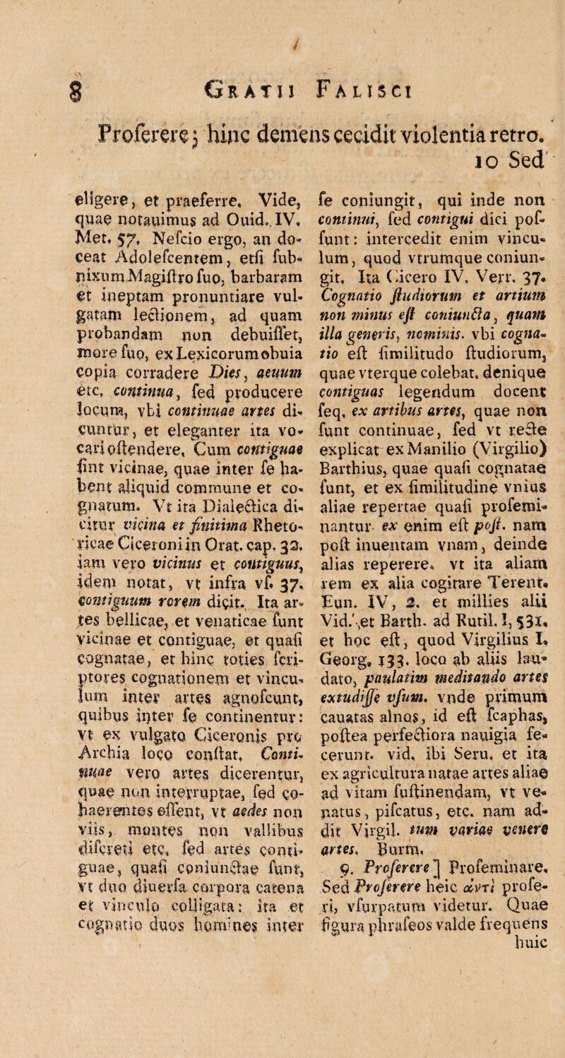 f § Gratii Falisci Profererej hinc demens cecidit violentia retro. io Sed eligere, et praeferre. Vide, quae notauimus ad Ouid.IV, Met. 57, Nefcio ergo, an do» ceat Adolefcentem, etli fub- nixum Magiftro fuo, barbaram et ineptam pronuntiare vul¬ gatam lectionem, ad quam probandam non debuiflet, more fuo, exLexicorumobuia copia corradere Diw, aenum etc, continua, fed producere locum, vti continuae artes di¬ cuntur, et eleganter ita vo¬ cari oftendere. Cum contiguae fint vicinae, quae inter fe ha¬ bent aliquid commune et co¬ gnatum, Vt ita Diale&ica di¬ citur vicina et finitima Rheto¬ ricae Ciceroni in Orat. cap. 32. iam vero vicinus et contiguus, idem notat, vt infra vf. 37. muigimm rorem dicit. Ita ar¬ tes bellicae, et venaticae funt vicinae et contiguae, et quali cognatae, et hinc toties fcri- ptores cognationem et vincu¬ lum inter artes agnofcunt, quibus inter fe continentur: vt ex vulgato Ciceronis pro Archia loco condat, Cantu mae vero artes dicerentur, quae nem interruptae, fed co¬ haerentes ©ITent, vt aedes non viis, montes non vallibus difereti ete, fed artes conti¬ guae, quali conjunctae funt, vt duo diuetfa corpora catena et vinculo colligata: ita et cognatio duos homines inter fe coniungit, qui inde non continui, fed contigui dici pof* funt: intercedit enim vincu- lum , quod vtrumque coniun¬ git, Ita Cicero IV, Verr, 37- Cognatio fludiorum et artium non minus eft coniuntta, quam illa generis, nominis. vbi cogna¬ tio eft limilitudo Rudiorum, quae vterque colebat, denique contiguas legendum docent feq, ex artibus artes} quae non funt continuae, fed vt refie explicat ex Manilio (Virgilio) Barthius, quae quali cognatae funt, et ex limiiitudine vnius aliae repertae quali profemi- nantur ex enim eft poft. nam poft inuentam vnam, deinde alias reperere* vt ita aliam rem ex alia cogitare Terent* Jtun, IV, 2, et millies alii Vid.\et Barth. ad Rutil, 1,531* et hoc eft, quod Virgilius I* Georg» J33. loco ab aliis lau¬ dato, paulatitn meditando artes extudfffe vfim. vnde primum cauatas alnos, id eft fcaphas, poftea perfectiora nauigia fe¬ cerunt. vid, ibi Seru, et ita ex agricultura natae artes alia© ad vitam fuftinendam, vt ve¬ natus, pifcatus, etc. nam ad¬ dit Virgil. tnm variae ventre artes, Burnn 9, Prcferere] profeminare. Sed Profer er e heic aivri profe¬ rt, vfurpatum videtur. Quae figura phrafeos valde frequens huic