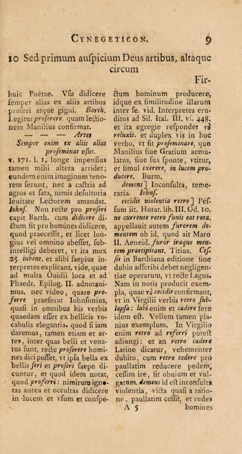 io Sed primum aufpicium Deus artibus, altaque Iiuic Poetae, Vfu didicere femper alias ex aliis artibus proferi atque gigni. Barth. I.egitur pro fer ere quam leclio- nem Manilius confirmat. — — — Artes Setnper enim ex aliis alias profeminat vfus. v. 171. 1. 1. longe impenfius tamen mihi altera arridet; eundem enim imaginum teno- rem ferunt, nec a caflris ad agros et fata, nimis defultoria leuitate Leclorem amandat. John/. Non recie pro proferi capit Barth. cum didicere di¬ tium fit pro homines didicere, quod praecedit, et licet lon¬ gius vel omnino abeflet, fub- intelligi deberet, vt ita mox 25. iubent, et alibi faepius in¬ terpretes explicant, vide, quae ad multa Ouidii loca et ad Phaedr, Epilog. II. adnotaui- mus. nec video, quare pro¬ ferre praeferat Iohnfonius, quafi in omnibus his verbis quaedam eflet ex bellicis vo¬ cabulis elegantia* quod li iam daremus, tamen etiam et ar¬ te», inter quas belli et vena¬ tus lunt, recie proferere homi¬ nes dici pofiet, vtipfa bella ex bellis feri et proferi faepe di¬ cuntur, et quod idem notat, quod proferri: nimirum igni¬ tas antea et occultas didicere in -lucem et vfum et confpe- circum Fir- clum hominum producere, idque ex fimilitudine illarum inter fe. vid. Interpretes eru¬ ditos ad Sil. Ital. III, vf. 448. et ita egregie refpondet jo reluxit. et duplex vis in hoc verbo, vt fit profeminare, quo Manilius fiue Gratium aemu¬ latus, frue fua fponte, vtitur, et hmui ex er er e, in lucem pro¬ ducere, Burm, demens] Inconfulta, teme¬ raria- lohnf cecidit violentia retro ] Pef- fum iit. Horat. lih. III. Od. io, ne currente retro funis eat rota, appellauit autem furorem de¬ mentem ob id, quod ait Maro II. Aeneid./ftror iraqne tuen¬ tem praecipitant, Titius. Cef- fit in Barthiana editione fine dubio adferibi debet negligen- tiae operarum, vt recie Lagus. Nam in notis producit exem¬ pla, quaeTo cecidit confirmant, vt in Virgilii verbis retro fub- lapfa; labi enim et cadere fere idem efh Vellem tamen pla¬ nius exemplum. In Virgilio enim retro ad referri poteffc adiungi: et an retro cadere Latine dicatur, vehementer dubito, cum retro cedere pro paullatim reducere pedem, ceflim ire, lit obuium et vul¬ gatum. demens id eflinconfulta violentia, vicia quafi a ratio¬ ne, paullatim ceflit, et rude# A 5 homines