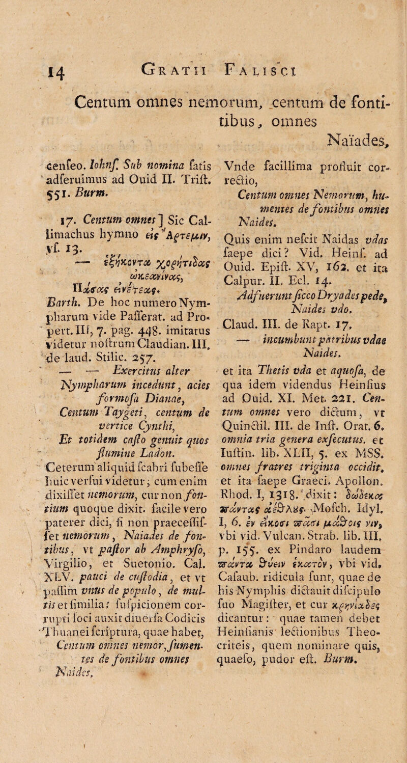 Centum omnes nemorum, centum de fomi¬ tibus, omnes cenfeo. lohnfl Sub nomina fatis adferuimus ad Quid II. Trift, 551. Burm. 17. Centum omnes'] Sic Cal¬ limachus hymno Sfuy} vf. 13. — t^KQVTOC %Q^TlloCi QOKSOCVIVCCS, Tlolfoc? frvefsizf* Barth. De hoc numero Nym¬ pharum vide Pafferat. ad Pro- pert.IIl, 7. pag. 443. imitatus videtur noftrum Claudian. III, de laud, Stilic. 257. — — Exercitus alter Nympharum incedunt, acies formofa Dianae, Centum Taygeti, centum de vertice Cynthi, Et totidem caflo genuit quos flumine Ladon. Ceterum aliquid fcahri fubefle huic verfui videtur, cum enim dixiflet nemorum, cur non fon¬ tium quoque dixit, facile vero paterer dici, fi non praeceftif- fet nemorum, Naiades de fon¬ tibus , vt paflor ab Amphryfo, Virgilio, et Suetonio. Cal. XLV. pauci de cnflodia, et vt paffim vnus de populo, de mul¬ tis etfimilia: fufpicionem cor¬ rupti loci auxit diuerfa Codicis ‘Thuanei feriptura, quae habet, Centum omnes nemor Jumen¬ tes de fontibus omnes N\ii des „ Naiades, Vnde facillima proiiuit cor- rectio, Centum omnes Nemorum, hu- mentes de fontibus omnes N ai des. Quis enim nefeit Naidas vdas faepe dici? Vid. Heinf. ad Quid. Epifh XV, 162. et ita Calpur. II. Ecl. 14. Adfuerunt ficco Dryades pede, Naidsi vdo, Claucl. III. de Ivapt. 17, — incumbuntpatribus vdae Naides, et ita Thetis vda et aquofa, de qua idem videndus Heinfius ad Quid. XI. Met. 22 X. Cen¬ tum omnes vero dictum, vt Quinclil. III. de Xnfl. Orat. 6» omnia tria gmera exfecutus. et luftin. lib. XEli, 5. ex MSS. omnes fratres triginta occidit, et ita faepe Graeci. Apollom Rhod. I, 1318- dixit; Scohace usccvTxf xs&Axf* ^Mofch. Idyl, I, 6. ev diKort wugi /btd&ois vtv, vbi vid. Vulcan. Strab. lib. III, p. 155. ex Pindaro laudem isrccvTM Sveiv ixotrov, vbf vid» Cafaub. ridicula funt, quae de bis Nymphis diclauit difcipulo fuo Magi Ii er, et cur ngyfxbsq dicantur : quae tamen debet Heiniianis lectionibus Theo- criteis, quem nominare quiss quaefo, pudor eft. Burm.