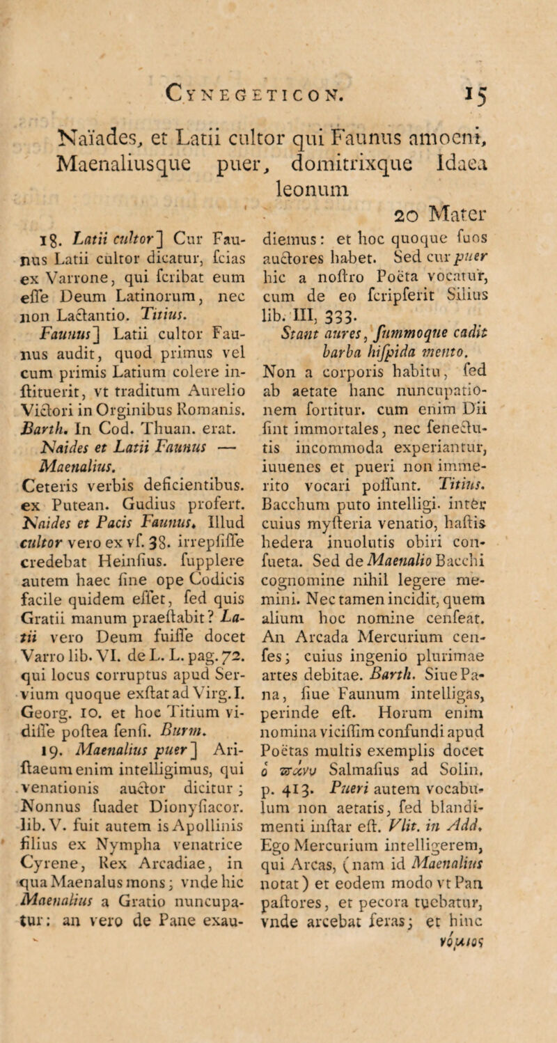 Naiades, et Latii cultor qui Faunus amoeni, Maenalius que puer, domitrixque Idaea Ig. Latii cultor'] Cur Fau¬ nus Latii cultor dicatur, Teias ex Varrone, qui feribat eum efle Deum Latinorum, nec non Lactantio. Titius. Faunus] Latii cultor Fau¬ nus audit, quod primus vel cum primis Latium colere in- ftituerit, vt traditum Aurelio Victori in Orginibus Romanis. Barth. In Cod. Thuan. erat. N ai des et Latii Faunus — Maenalius. Ceteris verbis deficientibus, ex Putean. Gudius profert. Kaides et Pacis Faunus♦ Illud cultor vero ex vf. 38- irrepfiffe credebat Heinfius. fupplere autem haec fine ope Codicis facile quidem eflet, fed quis Gratii manum praellabit? La¬ tii vero Deum fuiffe docet Varro lib. VI. de I-. L. pag. 72. qui locus corruptus apud Ser¬ vium quoque exftatad Virg.I. Georg. 10. et hoc Titium vi- diiTe poftea fenfi. Burm. 19. Maenalius puer] Ari- ftaeumenim intelligimus, qui venationis auctor dicitur; Nonnus fuadet Dionyfiacor. lib.V. fuit autem is Apollinis filius ex Nympha venatrice Cy rene, Rex Arcadiae, in qua Maenalus mons; vndehic Maenalius a Gratio nuncupa¬ tur: an vero de Pane exau- leonuin 20 Mater diemus: et hoc quoque Tuos auctores habet. Sed cur puer hic a noftro Poeta vocatur, cum de eo fcripferit Silius lib. III, 333- Stant aures, fummoqne cadit barba hifpida mento. Non a corporis habitu, fed ab aetate hanc nuncupatio¬ nem fortitur. cum enim Dii fint immortales, nec fenectu- tis incommoda experiantur, iuuenes et pueri non imme¬ rito vocari poliunt. Titius. Bacchum puto intelligi- inter cuius myfteria venatio, haftis hedera inuolutis obiri con- fueta. Sed de Maenalio Bacchi cognomine nihil legere me¬ mini. Nec tamen incidit, quem alium hoc nomine cenfeat. An Arcada Mercurium cen- fes; cuius ingenio plurimae artes debitae. Barth. Siue Pa¬ na, fiue Faunum intelligas, perinde eft. Horum enim nomina vicifiim confundi apud Poetas multis exemplis docet 0 vrccvv Salmafius ad Solin. p. 413. Pueri autem vocabu¬ lum non aetatis, fed blandi¬ menti inflar elt. Vlit. in Add♦ Ego Mercurium intelligerem, qui Arcas, (nam id Maenalius notat) et eodem modo vt Pan pallores, et pecora tuebatur, vnde arcebat feras; et hinc VQpUQ<i
