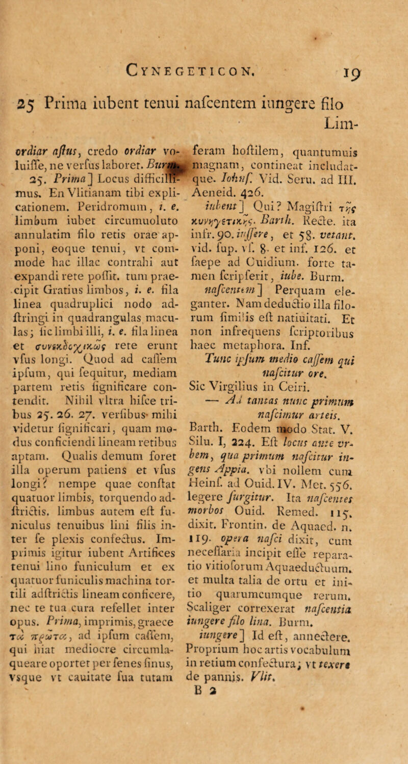 25 Prima iubent tenui ordiar aflus, credo ordiar vo- luifTe, ne verfus laborer. Burm| 25. Prima] Locus difficillF mus» EnVlitianam tibi expli¬ cationem. Peridromum, 1. e. limbum iubet circumuoluto annularim filo retis orae ap¬ poni, eoque tenui, vt com¬ mode hac illae contrahi aut expandi rete poftit. tum prae¬ cipit Gratius limbos, i. e. fila linea quadruplici nodo ad- ftringi in quadrangulas macu¬ las; lic limbi illi, i. e. fila linea et cuvix.hG^tx.oos rete erunt vfus longi. Quod ad callem ipfum, qui fequitur, mediam partem retis figniticare con¬ tendit. Nihil vitra hifee tri¬ bus 25. 26. 27. verfibus- mihi videtur figniticari, quam mo¬ dus conficiendi lineam retibus aptam. Qualis demum foret illa operum patiens et vfus longi? nempe quae conflat quatuor limbis, torquendo ad- Itrietis. limbus autem eft fu¬ niculus tenuibus lini filis in¬ ter fe plexis confectus. Im¬ primis igitur iubent Artifices tenui lino funiculum et ex quatuor funiculis machina tor¬ tili adftrictis lineam conficere, nec te tua cura refellet inter opus. Prima, imprimis, graece toc 7TguTct, ad ipfum eadem, qui hiat mediocre circumla- queare oportet per fenes finus, vsque vt cauitate lua tutam nafcentem innuere filo Lini¬ feram hoffilem, quantumuis ^magnam, contineat includat- que. Iohnf, Vid. Seru. ad III. Aeneid. 426. iubent'] Qui? Magiftri t?c KvvyiytTiKYj- Bank. Recte. ita infr. 90. injfer e, et 58. vetant, vid. fup. vf. 8. et inf. 126. et faepe ad Cuidium. forte ta¬ men feripferit, tube. Burm. nafcenttm] Perquam ele¬ ganter. Nam deductio illa filo¬ rum fimilis ell natiuitati. Et non infrequens feriptoribus haec metaphora. Inf. Tunc ipfum medio cajfcm qui nafeitur ore. Sic Virgilius in Ceiri. — Ad tantas nunc primum nafeimur amis. Barth. Eodem raodo Stat. V. Silu. I, 224. Eft locus ante ut- bem, qua primum nafeitur in¬ gens Appia, vhi nollem cum Heinf. ad Quid. IV. Met. 556. legere furgitur. Ita nafcentes morbos Ouid. Remecl. 115. dixit. Frontin, de Aquaed. n. 119. opera nafei dixit, cum necefiaria incipit efle repara¬ tio vitioforum Aquaeductuum, et multa talia dc ortu et ini¬ tio quarumcumque rerum. Scaliger correxerat tiafcentia iungere filo lina. Burm. iungere] Id eft, annectere. Proprium hoc artis vocabulum in retium confectura; vt texere de pannis. Vlit. B 2