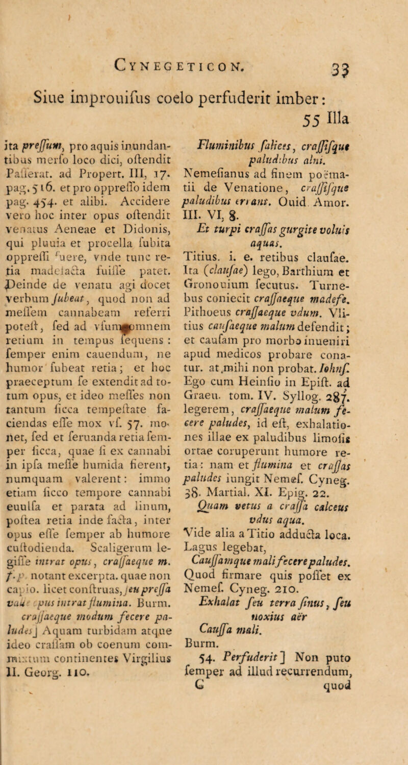 ) Siue improuifus coelo perfuderit imber: 55 Hia ita prejjum, pro aquis inundan¬ tibus merfo loco dici, oftendit Palierat. ad Propert. III, 17* pag. 5 16. et pro opprelYo idem pag. 454. et alibi. Accidere vero hoc inter opus oftendit venatus Aeneae et Didonis, qui pluuia et procella fubita oppredi ruere, vnde tunc re¬ tia madeiacta fuiile patet. ^Deinde de venatu agi docet verbum Jubeat, quod non ad meile m cannabeam referri potelt, fed ad vfurnppmnem retium in tempus lequens : femper enim cauendum, ne humor fubeat retia; et hoc praeceptum fe extendit ad to¬ tum opus, et ideo meffes non tantum licca tempeftate fa¬ ciendas efle mox vf. 57. mo< net, fed et feruanda retia fem¬ per licca, quae li ex cannabi in ipfa meile humida fierent, numquam valerent: immo etiam licco tempore cannabi euulfa et parata ad linum, poltea retia indefacla, inter opus e(Ye femper ab humore cuiiodieuda. Scaligerum le- gille intrat opus, cra/Jaeque m. notant excerpta, quae non capio, licet conftruas,y*#prejja vau pus intrat flumina. Burm. crajjaeque modum fecere pa¬ ludes J Aquam turbidam atque ideo crafiam ob coenum coin- rmxtum continentes Vircilius v» II. Georg. no. Fluminibus fulices, crajfifque paludibus alni. Nemelianus ad finem poema¬ tii de Venatione, crajfifque paludibus enans, Ouid Amor, m. VI, 8. Et turpi crafflas gurgite volui5 aquas. Titius, i. e. retibus claufae. Ita (claufae) lego, Barthium et Gronouium fecutus. Turne- bus coniecit crajjaeque madefe. Pithoeus crajjaeque vdum. Vli- tius canfaeque malum defendit; et caufam pro morbo inueniri apud medicos probare cona¬ tur. at .mihi non probat. Iohnf Ego cum Heinlio in EpilL ad Graeu. tom. IV. Syllog. 287. legerem, crajjaeque malum fe¬ cere paludes, id eft, exhalatio¬ nes illae ex paludibus limoli* ortae coruperunt humore re¬ tia : nam et flumina et craflas paludes iungit Nemef. Cyneg. 38- Martial. XI. Epig. 22. Quam vetus a crajfla calceus vdus aqua. \ide alia a Titio adducla loca. Lagus legebat, Caujjdmque mali fecere paludes. Quod firmare quis poliet ex Nemef. Cyneg. 210. Exhalat feu terra fimis, Jeu noxius aer Caujfa mali. Burm. 54. Perfuderit'] Non puto femper ad illud recurrendum, C quod