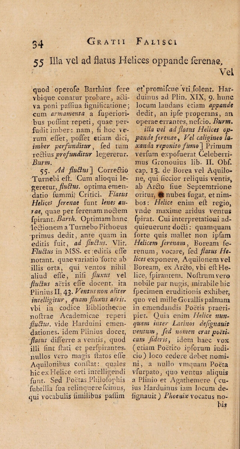 55 Illa vel ad flatus Helices oppande ferenae. ] quod operofe Barfhius fere vbique conatur probare, acli- va poni paffiua fignificalione; cum armamenta a fuperiori- bus poffint repeti, quae per¬ fudit imber: nam, fi hoc ve¬ rum effet, poffet etiam dici, imber perfunditur, fed tum re clius profunditur legeretur. Burm. 55. Ad fluttns~\ Correciio Turnebi eft. Cum alioqui le¬ geretur, fltiftus. optima emen¬ datio fummij Critici. Flatus Helices Jerenae funt lenes au- rae, quae per ferenam noctem fpirant. Barth. Optimam hanc lectionem a Turnebo Pithoeus ■primus dedit, ante quam in editis fuit, ad fluttus. Vlit. Fluctus in M5S. et:editis effe notant, quae variatio'forte ab illis orta, qui ventos nihil aliud effe, nili fluxus vel fluctus aeris effe docent, ita Plinius II, 43. Ventus non aliter intelligitur, quam fluxus aevis. vbi in codice Bibliothecae noftrae Academicae reperi fluPtus. vide Harduini emen¬ dationes. idem Plinius docet, flatus differre a ventis, quod illi fint frati et perfpirantes. nullos vero magis flatos effe Aquilonibus conflat: quales hic ex Helice orti intelligendi funt. Sed Poetas Philofophis fubtilia fua relinquere fcirnus, qui vocabulis umilibus paflim Vel et’ promifcue vti /olent. Har- duinus ad Plin. XIX, 9. hunc locum laudans etiam appande dedit, an ipfe properans, an operae errantes, nefeio. Burm. illa vel ad flatus Helices op¬ pande ferenae y Vel caligine0 la¬ xanda reponito fumo ] Primum verfum expofuerat Celeberri¬ mus Gronouius lib- II. Obf. cap. 13. de Borea vel Aquilo¬ ne, qui ficcior reliquis ventis* ab Arcfo fiue Septemtrione oritur, nubes fugat, et nim¬ bos : Helice enim efl regio* vnde maxime aridus ventus fpirat. Cui interpretationi ad- quieuerunt docli: quamquam forte quis mallet non ipfam Helicem ferenam, Boream fe- renum, vocare, feci flatus He¬ lices exponere, Aquilonem vel Boream, ex Arcfo, vbi efl He¬ lice, fpirantem. Noftrumvero nobile par nugis, mirabile hic fpecimen eruditionis exhibet, quo vel mille Gorallis palmam in emendandis Poetis praeri¬ piet. Quia enim Helice nun¬ quam inter Latinos defignauit ventum, fed nomen erat poeti¬ cum flderisy idem haec vox ( etiam Poetico ipforum indi¬ cio ) loco cedere debet nomi¬ ni, a nullo vmquam Poeta vfurpato, quo ventus aliquis a Plinio et Agathemere (cu¬ ius Harduinus iam locum de¬ fignauit ) Phoenix vocatus no¬ bis