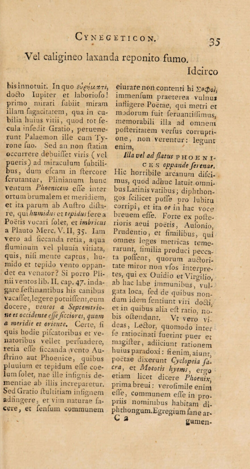 Vel caligineo laxanda reponito fumo. his innotuit. In quo su^juxTi, docfo Iupiter et laboriofo! primo mirari fubiit miram illam fagacitatem, qua in cu¬ bilia huius vitii, quod rot fe¬ cula infedit Gratio, peruene- runt Palaemon ille cum Ty- rone fuo. Sed an non ftatim occurrere debuidet viris ( vel pueris) ad miraculum (librili¬ bus, dum efcam in ftercore fcrutantur, Plinianum hunc ventum Phoenicem ede inter ortum brumalem et meridiem, et ita parum ab Auftro dida- re, qui humi das et tepidus fere a Poetis vocari folet, et imbricus a Plauto Mere. V. II, 35. Lnn vero ad (iccanda retia, aqua fluminum vel pluuia vitiata, quis, nili metite captus, hu- mido et tepido vento oppan¬ det ea venator? Si porro Pli¬ nii ventos lib. II. cap.47. inda¬ gare feflinantibus his canibus vacallet,legere potuiirent,eum docere, ventos a Septemtrio- iie et occidente cjjefictiores, quam a meridie et oriente. Certe, ii quis hodie pifcatoribus et ve¬ natoribus vellet perfuadere, retia elle (iccanda vento Au- flrino aut Phoenice, quibus pluuium et tepidum ede coe¬ lum folet, nae ille infignis de¬ mentiae ab illis increparetur. Sed Gratio dultitiam infignem adringere, er vim naturae fa¬ cere, et fenfum communem Idcirco eiurare non contenti hi immenfum praeterea vulnus indigere Poetae, qui metri et modorum fuit feruantiflimus, memorabili illa ad omnem pofteritatem verfus corrupti¬ one, non verentur: legunt enim, Illa vel ad flatus phoeni¬ ces oppande ferenae4 Hic horribile arcanum difei- mus, quod adhuc latuit omni¬ bus Latinis vatibus; diphthon- gos fcilicet poiTe pro lubitu conipi, et ita oe in hac voce breuem ede. Forte ex pofte- lioris aeui poetis, Aufonio, 1 ludentio, et dmilibus, qui ^ w,es metricas teme¬ rarunt, limilia produci pecca¬ ta podent, quorum auefori- tate miror non vfos interpre¬ tes, qui ex Ouidio et Virgilio, ab hac labe immunibus ^vul¬ gata loca, fcd de quibus non¬ dum idem fentiunt viri docli et in quibus alia ed ratio, no¬ bis odendunr. Vr vero vi¬ deas, Leclor, quomodo inter (e latiocinati fuerint puer et magi der, adiiciunt rationem huius paradoxi: fi enim, aiunt, poetae dixerunt Qyclopeia fa- cra-> et Mototis hyems, ergo etiam licet dicere Phoenix, prima breui: vero fi mile enim elle, communem ede in pro¬ pius nominibus habitam di- plnhongum.Egregiumfane ar- ^ a gumen-
