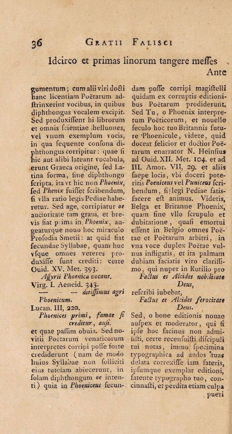 Idcirco et primas linorum tangere mefTes Ante gumentum; cum alii viri docti hanc licentiam Poetarum ad- ftrinxerint vocibus, in quibus diphthongus vocalem excipit. Sed produxiffent hi librorum et omnis fcientiae dielluones, vel vnum exemplum vocis, in qua fequente confona di¬ phthongus corripitur : quae fi hic aut alibi lateant vocabula, erunt Graeca origine, fed La¬ tina forma, fine diphthongo fcripta, itavt hic non Phoenix, fed Plienix fuifiet fcribendum, {i vlla ratio legis Pediae habe¬ retur. Sed age, corripiatur oe auctoritate tam graui, et bre¬ vis fiat p ima in, Phoenix, au- geaturque nouo hoc miraculo Profodia Smetii: at quid fiat fecundae Syllabae, quam huc vfque omnes veteres pro- duxiffe funt crediti: certe Ouid. XV. Met. 393. Agyrii Phoenica vocant. Virg. I. Aeneid. 343. — - — ditijjimus agri Phoenicum. I.ucan. III, 220. Phoenices primi, famae fi creditur, aufi. et quae paffirn obuia. Sed no- vitii Poetarum venaticorum interpretes corripi poffe forte crediderunt (nam de modo huius Syllabae non folliciti eius tutelam abiecerunt, in folam diphthongum oe inten¬ ti) quia in Phoeniceus fecun¬ dam pofie corripi magiftelli quidam ex corruptis editioni¬ bus Poetarum prodiderunt. Sed Tu, 0 Phoenix interpre¬ tum Poeticorum, et nouelle feculo hoc tuo Britannis futu¬ re ‘Phoenicule, videte, quid doceat felicior et doclior Poe¬ tarum enarrator N. Heinfiu» ad Ouid. XII. Met. 104. et ad III. Amor. VII, 29. et aliis faepe locis, vbi doceri pote¬ ritis Poeniceus vel Puniceus fcri¬ bendum, fi [legi Pediae fatis- facere eft animus. Videtis, Belga et Britanne Phoenix, quam fine vllo fcrupulo et dubitatione , quafi emortui effent in Belgio omnes Poe¬ tae et Poetarum arbitri, in. vna voce duplex Poetae vul¬ nus infligatis, et ita palmam dubiam faciatis viro clariffi- mo, qui nuper in Rutilio pro Faftus et Alcides nobilitate Deus, refcribi iubebat, Fattus et Alcides ferocitate Deus. Sed, 0 bone editionis nouae aufpex et moderator, qui fi ipfe hoc facinus non admi- fiftij certe recenfuifti difcipuli tui notas, immo fpecimina typographica ad aedes anas delata correxifTe iam fateris, ipfumque exemplar editioni, fatente typographo tuo, con- cinnafii, er perdita etiam culpa pueri