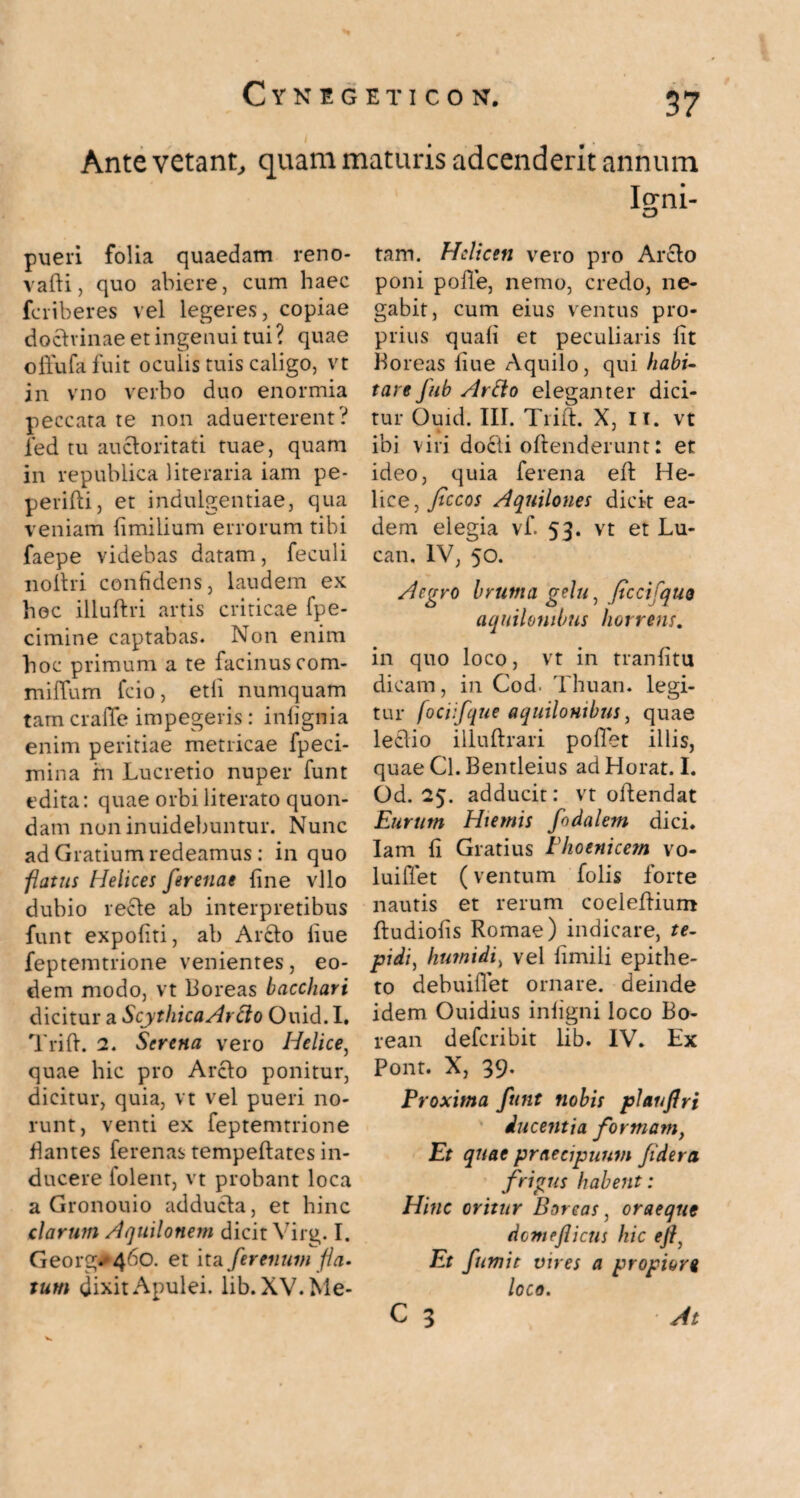 C t N E G E T I C 0 N. Ante vetant, quam maturis adcenderit annum Io-ni- O pueri folia quaedam reno- vafti, quo abiere, cum haec fcriberes vel legeres, copiae doctrinae et ingenui tui? quae offufa fuit oculis tuis caligo, vt in vno verbo duo enormia peccata te non aduerterent? led tu auctoritati tuae, quam in republica literaria iam pe- perilti, et indulgentiae, qua veniam fimilium errorum tibi faepe videbas datam, feculi noltri confidens, laudem ex hoc illuftri artis criticae fpe- cimine captabas. Non enim hoc primum a te facinus com* mififum fcio, etli numquam tam crafife impegeris: infignia enim peritiae metricae fpeci- mina m Lucretio nuper funt edita: quae orbiliterato quon¬ dam noninuidebuntur. Nunc ad Gratium redeamus: in quo flatus Helices ferenae fine vllo dubio recte ab interpretibus funt expoliti, ab Arcto liue feptemtrione venientes, eo¬ dem modo, vt Boreas bacchari dicitur a ScythicaArdo Ouid. I. Trilt. 2. Serena vero Helice, quae hic pro Arcto ponitur, dicitur, quia, vt vel pueri no¬ runt, venti ex feptemtrione flantes ferenas tempeftates in¬ ducere lolent, vt probant loca a Gronouio adducta, et hinc clarum Aquilonem dicit Virg. I. Georg#4^°- et ita/trenum fla¬ tum dixit Apulei, lib. XV. Me¬ tam. Helicen vero pro Arcto poni poffe, nemo, credo, ne¬ gabit, cum eius ventus pro¬ prius quali et peculiaris fit Boreas fiue Aquilo, qui habi~ tare fub Artto eleganter dici¬ tur Ouid. III. Trilt. X, II. vt * ' ibi viri docti oltenderunt: et ideo, quia ferena ell He¬ lice, Jtccos Aquilones dicit ea¬ dem elegia vf. 53. vt et Lu- can. IV, 50. Aegro bruma gelu, fccifquo aquilonibus horrens. in quo loco, vt in tranfitu dicam, in Cod. Thuan. legi¬ tur fociifque aquilonibus, quae lectio illultrari poflet illis, quae Cl. Bentleius adHorat. I. Od. 25. adducit: vt oftendat Eurum Hiemis fodalem dici. Iam fi Gratius Phoenicem vo- luiffet (ventum folis forte nautis et rerum coeleltium Itudiofis Romae) indicare, te¬ pidi, humidi, vel iimili epithe¬ to debuiflet ornare, deinde idem Ouidius infigni loco Bo¬ rean deferibit lib. IV. Ex Pont. X, 39. Proxima funt nobis plaufri ducentia formam, Et quae praecipuum fidera frigus habent: Hinc oritur Boreas, oraeque demeflicus hic ejf Et fumit vires a propiori loco. c 3 At