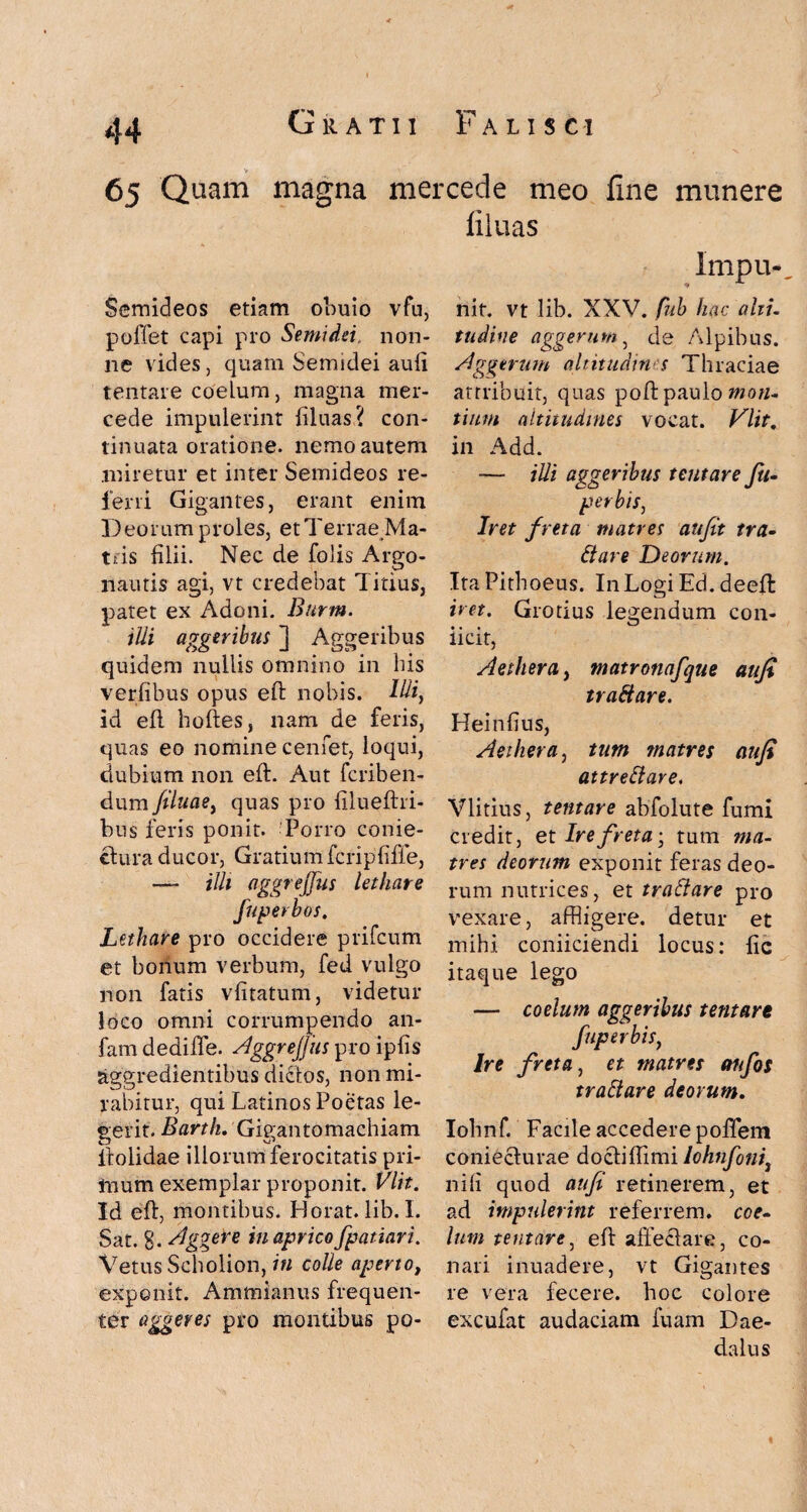 65 Quam magna mercede meo fine munere filuas Semideos etiam obuio vfu, pollet capi pro Semidei, non¬ ne vides, quam Semidei aufi tentare coelum, magna mer¬ cede impulerint filuas? con¬ tinuata oratione. nemo autem miretur et inter Semideos re¬ ferri Gigantes, erant enim Deorum proles, et Terrae Ma¬ tris lilii. Nec de folis Argo- nautis agi, vt credebat Titius, patet ex Adoni. Burm. ilii aggeribus ] Aggeribus quidem nullis omnino in bis verfibus opus eft nobis. Ilii, id ell hoftes, nam de feris, quas eo nomine cenfet, loqui, dubium non eft. Aut feriben- dum filuae, quas pro filueftri- bus feris ponit. Porro conie- ctura ducor, Gratium fcripfiffe, — aSSreJJUi lethate fuperbos. Lethare pro occidere prifeum et bonum verbum, fed vulgo non fatis vlitatum, videtur loco omni corrumpendo an- fam dedifte. A'ggrejjiis pro ipfis aggredientibus dicios, non mi¬ rabitur, qui Latinos Poetas le¬ gerit. Bartlu Gigantomachiam llolidae illorum ferocitatis pri¬ mum exemplar proponit. VIit. Id eft, montibus. Horat. lib. I. Sat. g. Aggere in aprico [patiar i. Vetus Scholion, in colle aperto, exponit. Ammianus frequen¬ ter aggeres pro montibus po- Imp li¬ nit. vt lib. XXV. fub hac alti- tudine aggerum, de Alpibus. Aggerum altitudins Thraciae attribuit, quas poft paulo motu tium altitudines vocat. Vlit. in Add. — Mi aggeribus tentare fu- per bis, Iret freta matres aufit tra- Stare Deorum. ItaPithoeus. InLogi Ed. deeft iret. Grotius legendum con- llCit, Aethera, matronafque aufi traStare. Heinlius, Aethera, tum matres aufi attreftare. Vlitius, tentare abfolute fumi credit, et Ire freta-, tum ma¬ tres deorum exponit feras deo¬ rum nutrices, et tratlare pro vexare, affligere, detur et mihi coniiciendi locus: fic itaque lego — coelum aggeribus tentare fuperbis, Ire freta, et matres anfos traSiare deorum. Iohnf. Facile accedere poftem coniecfurae doctiftimi lohnfoni3 nili quod aufi retinerem, et ad impulerint referrem, coe¬ lum tentare, eft affectare, co¬ nari inuadere, vt Gigantes re vera fecere, hoc colore excufat audaciam fuam Dae¬ dalus