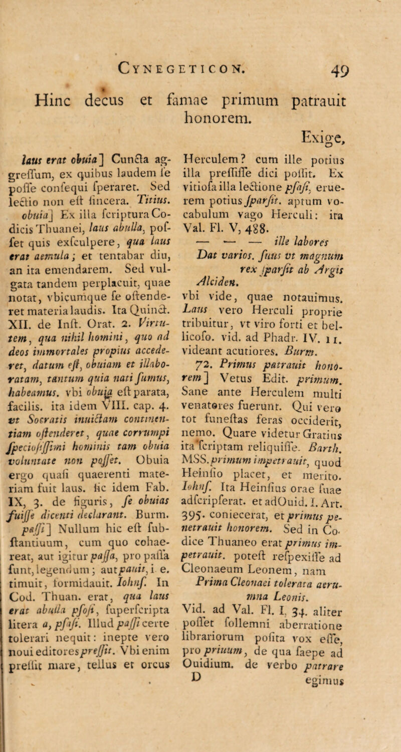 Hinc decus et famae primum patrauit honorem. laus erat obvia] Cunela ag- greflum, ex quibus laudem i*e poffe confequi fperaret. Sed lectio non eft lincera. Titius. obvia] Exilia feripturaCo¬ dicis Thuanei, laus abulla, pof- fer quis exfculpere, qua laus erat aemula; et tentabar diu, an ita emendarem. Sed vul¬ gata tandem perplacuit, quae notat, vbicumque fe oftende- ret materia laudis. Ita Quinch XII. de Inft. Orat. 2. Virtu¬ tem, qua nihil homini, quo ad deos immortales propius accede¬ ret, datum ejt, obviam et illabo¬ ratam, tantum quia nati fumus, habeamus, vbi obuyi eft parata, facilis, ita idem VIII. cap. 4. vt Socratis inuiclam continen¬ tiam oftenderet, quae corrumpi fpeciufijjitni hominis tam obuia voluntate non poffet. Obuia ergo quali quaerenti mate¬ riam fuit laus, iic idem Fab. IX, 3. de liguris, fe obuias fuiJJe dicenti declarant. Burm. pajji] Nullum hic eft fub- ftantiuum, cum quo cohae- I reat, aut igitur pajja, pro palla funt,legendum; autpauitfi e. timuit, lormidauit. Iohnf. In Cod. Thuan. erat, qua laus erat abulla pfofi, fuperferipta litera a, pfiji. Illud pajfi certe tolerari nequit: inepte vero noui editorespre/Jit. Vbi enim prellit mare, tellus er orcus Herculem? cum ille potius illa preftiffe dici pollit. Ex vitiofa illa leclione pfafi. erue¬ rem potius Jpar fit. aptum vo¬ cabulum vago Herculi: ira Val. FI. V, 488. — *— — ille labores Dat varios, futis vt magnum rex 1,par fit ab Argis Alciden. vbi vide, quae notauimus. Laus vero Herculi proprie tribuitur, vt viro forti et bel- licofo. vid. ad Phadr. IV. 11. videant acutiores. Burm. 72. Primus patrauit hono¬ rem] Vetus Edit, primum. Sane ante Herculem multi venatores fuerunt. Qui vero tot funeftas feras occiderit, nemo. Quare videtur Gratius itaTcriptam reliquiffe. Barth. MSS. primum impeti auit} quod Heinlio placet, et merito. Iohnf Ita Heinlius orae Tuae adfcripferat. et adOuid. I. Art. 395. coniecerat, et primus pe- netrauit honorem. Sed in Co¬ dice Thuaneo erat primus im- petrauit. poteft refpexiile ad Cleonaeum Leonem, nam Prima Cleonaei tolerata aeru¬ mna Leonis. Vid. ad Val. FI. I, 34. aliter pollet follemni aberratione librariorum polita vox e fle, proprinum, de qua faepe ad Ouidium. de verbo patrare ^ egimus