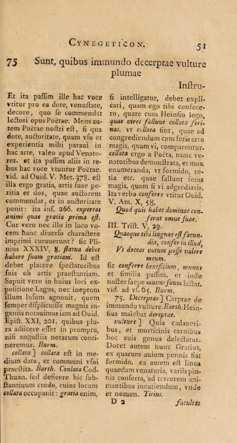 51 75 Sunt, quibus immundo decerptae vulture plumae Et ita pafiim ille hac voce vtitur pro ea dote, venudate, decore, quo fe commendat lepori opus Poetae. Mens au¬ tem Poetae noftri ed, fi qua dote, auctoritate, quam vfu et experientia mihi paraui in hac arte, valeo apud Venato¬ res. et ita pafiim aliis in re¬ bus hac voce vtuntur Poetae, vid. ad Ouid. V. Met. 378. ed illa ergo gratia, artis fuae pe¬ ritia et dos, quae auctorem commendat, et in auctoritate ponit: ita inf. 266. expertos animi quae gratia prima eft. Cur vero nec illo in loco vo¬ cem hanc diuerfo charactere imprimi curauerunt? fic Pli¬ nius XXXIV, 8- ftatua debet habere fuam gratiam. Id eft debet placere fp celatoribus fuis ob artis praeltantiam. Sapuit vero in huius loci ex¬ politione Lagus, nec ineptum illum lufum agnouit, quem femper difplicuifle magnis in¬ geniis notauimus iam ad Ouid. Epift. XXI, 201. quibus plu¬ ra adiicere edet in promptu, nili anguftiis notarum conti¬ neremur. Burm. collaxa ] coli at a eft in me¬ dium data, et communi vfui praedita. Barth. Conlata Cod. Thuan. fed deficere hic lub- Hantiuum credo, cuius locum collatu occupauit: gratia enim, Inftru- fi intelligatur, debet expli¬ cari, quam ego tibi confece¬ ro, quare cum Heinfio lego, quae vires fallunt colluta feri- tias. vt ccllata hnt, quae ad congrediendum cum feris arte magis, quam vi, comparentur. colluta ergo a Poeta, nunc ve¬ natoribus demonftrata, et mox enumeranda, vt formido, re¬ tia etc. quae fallunt feras magis, quam li vi adgrediaris. Ita verbo conferre vtitur Ouid. V. Am. X, 58. Quod quis habet dominae con¬ ferat omne fuae. III. Trift. V, 29. Quaeque tibi linguae eft facun¬ dia, confer in illud> Vt doceas votum pojje valere meum. fic conferre beneficium, munus et fi milia palfim. et inde noder faepe munus futim iactat. vid. ad vf. 65. Bu rm. 75. Decerptae] Carptae de immundo vulture.£m//.Hein- lius malebat dereptae. vulture ] Quia cadaueri- bus, et morticinis carnibus boc auis genus delectatur. Docet autem nunc Gratius, ex quarum allium pennis fiat formido, ea aurem ed linea quaedam venatoria, variis pin¬ nis conferta, ad terrorem ani¬ mantibus incutiendum, vnde et noruen. Titius, D 3 facultas