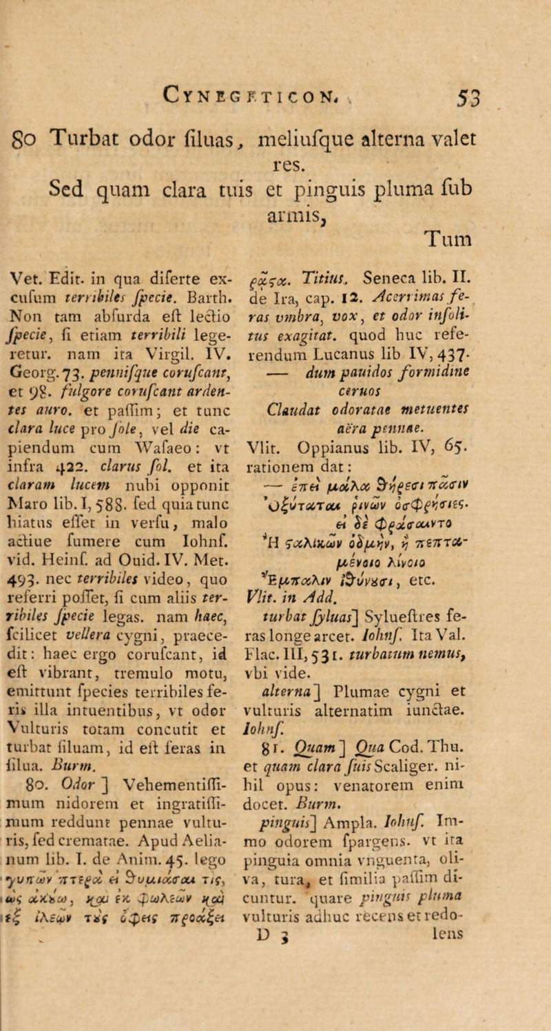 go Turbat odor filuas, meliufque alterna valet res. Sed quam clara tuis et pinguis pluma fub armis, Tum Vet. Edit, in qua diferte ex- cufum terribiles fpecie. Barth. Non tam abfurda eft leclio Jpecie, fi etiam terribili lege¬ retur. nam ita Virgii. IV. Georg.73. pennifque corufcant, et 98. fulgore corufcant arden¬ tes auro, et paflim; et tunc clara luce pro Jole, vel die ca¬ piendum cum Wafaeo: vt infra 422. clarus fol. et ita claram lucem nubi opponit Maro lib. 1,588- fed quia tunc hiatus efiet in verfu, malo acliue fumere cum Iohnf. vid. Heinf. ad Ouid.IV. Met. 498- nec terribiles video, quo referri polTet, fi cum aliis ter¬ ribiles Jpecie legas, nam haec, fcilicet vellera cygni, praece¬ dit: haec ergo corufcant, id efi vibrant, tremulo motu, emittunt fpecies terribiles fe¬ ri* illa intuentibus, vt odor Vulturis totam concutit et turbat filuam, id eit feras in filua. Bttrtn. 80. Odor ] Vehementiffi- mum nidorem et ingratifli- mum reddunt pennae vultu¬ ris, fed crematae. Apud Aelia¬ num lib. 1. de Anim. 45 yurtcov /ixei ^vuiaAcu T/f, u><; x >C>ia), i<(o/a ^uiKzujv qaj 1T*'f Cietis 7Tf Occati Titius„ Seneca lib. II. de Ira, cap. 12. Acerrimas fe¬ ras vmbra, vox, et odor infoli- tus exagitat, quod huc refe¬ rendum Lucanus lib IV, 437* — dum pauidos formidine ceruos Claudat odoratae metuentes aera pennae. VIit. Oppianus lib. IV, 65. rationem dat: — £7rei fxoiXoc &y££<rt 7tx<riv 'O^TOCrotA, piVUV Qff ei $£ <$gx<r<x*vTQ SxXticcov obpyjv, yj niTCTCl- /'XSVOIQ hlvOSO ''HinrooXsv fouvxvt, etc. Vlit. in Add. turbat fyluas~\ Syluefires fe¬ ras longe arcet. Iohnf, ItaVal. Flac. III, 531, turbatum nemus, vbi vide. alterna] Plumae cygni et vulturis alternatim iunclae. Iohnf. 8 r. Quam ] Qua Cod. Thu. et quam clara fuis Scaliger. ni¬ hil opus: venatorem enim docet. Burm, pinguis'] A mo odorem pinguia omi va, tura, et fimilia pafiim di¬ cuntur. quare pinguis pluma vulturis adhuc recens et redo- mpla. Iohnf. Im- fpargens. vt ita ia vmruenta, oli- lcns