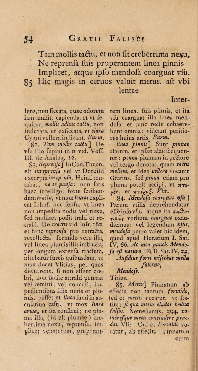 Tam mollis taflu, et non fit creberrima ne^u. Ne reprenfa fuis properantem linea pinnis Implicet, atque ipfo mendofa coarguat vfu. 85 Hic magis in ceruos valuit metus, aft vbi Iens, non ficcata, quae odorem jam amiiit, capienda, et vt fe- quitur, mollis adhuc tattu. non indurata, et exiiccata, vt clara Cygni vellera indicant. Burm, 02. Tam mollis tatiu ] De vfu illo fupini in n vid. Voff. jt- HI. de Analog. 12. ^.Reprenfa] InCod.Thuan. eft inreprenfa vel vt Doruilii excerptainrepenfa. Heinf. ten- tabat, ne te panfa: non fatis haec inteliigo: forte fcriben- dum traciur vt mox tentas expli¬ cat Iohnf. hoc fenfu. vt linea non impedita nodis vel nexu, feci molliter poffit trahi et re¬ trahi. De tractu vid. infr. 162. et hinc reprenfa pro retracta, recollecta» formido vero illa, vel linea plumis iliis inftructa, per longum extenfa tractum, nitebatur furcis quibusdam, vt mox docet Vlitius, per quos decurrens, li noti enent cre¬ bri, non facile attrahi poterat vel remitti, vel concuti, im¬ pedientibus illis notis et plu¬ mis, pollet et linea fumi in ac- cufatiuo cafu, vt mox linea arma, et ita confirui; ne plu¬ ma illa, (id eft plumae ) cre¬ berrima nexu, reprenfa, i ra¬ phe et venatorem 3 properari- lentae Inter- tem linea, fuis pinnis, et ita vfu coarguat illa linea men¬ dofa: et tunc recte cohaere¬ bunt omnia: videant peritio- res huius artis. Burm• linea pinnis'] Sunt pinnae alarum, et ipfae alae frequen¬ ter : penna plumam in pectore vel tergo denotat, quam tattu mollem, et ideo vellera vocauit Gratius, fed pinna etiam pro pluma potell accipi, vt jm- ^eV, et tc?(>v£. Vlit♦ 34. Mendofa coarguat vfu] Parum vtilis deprehendatur effe ipfo vfu. atque ita iradrij* rut00e verbum coarguat exau-* diemus: vel legendum vfus. mendofa porro valet hic idem, quod apud Horatium I. Sat. IV, 66, Ac mea paucis Mendo¬ fa eft natura, Et II. Sat. IV, 24, Aufidius forti mifcebat mella falerno} Mendofe. Titius. 05. Metus] Pinnatum ab effectu non tantum formido, fed et metus vocatur, vt Ita- tim: fi qua metus eludat bellua. falfos. Nemefianus, 3Q4, vo- lucrefque metu concludere prae, das. Vlit, Qui et Formido vo¬ catur , ab effectu, Pinnatum enim