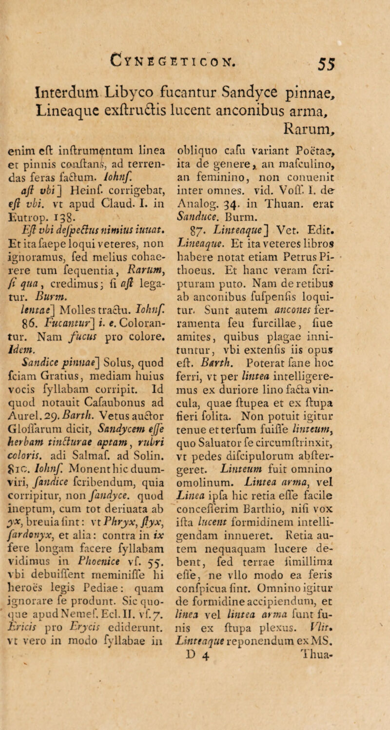 Interdum Libyco fucantur Sandyce pinnae Lineaque exftruftis lucent anconibus arma. Rarum enim efl inftrumentum linea er pinnis conflans, ad terren¬ das feras fa&um. lohnf. aft vbi] Heinf. corrigebat, efl vbi. vt apud Claud. I. in Eutrop. 138- Efl vbi defpeftus nimius innat. Et ita faepe loqui veteres, non ignoramus, fed melius cohae¬ rere tum fequentia, Rarum, fi qua, credimus; (i afi lega¬ tur. Burm. lentae] Molles tractu. lohnf. 86. Fucantur] i. e. Coloran¬ tur. Nam fucus pro colore. idem. Sandice pinnae] Solus, quod fciam Gratius, mediam huius vocis fyllabam corripit. Id quod notauit Cafaubonus ad Aurei. 29. Barth. Vetus auctor Gloflarum dicit, Sandycem eJJe herbam tintturae aptam, rubri coloris, adi Salmaf. ad Solin. $10. lohnf. Monentbicduum¬ viri, fatidice fcribendum, quia corripitur, non fandyce. quod ineptum, cum tot deriuata ab yx, breuia iint: vt Phryx, fiyx, fardonyx, et alia: contra in ix fere longam facere fyllabam vidimus in Phoenice vf. 55. vbi debuiffent meminiffe hi heroes legis Pediae: quam ignorare fe produnt. Sic quo- que apudNemer.Ecl.il. vf.7. JEricis pro Erycis ediderunt, vt vero in modo fyllabae in obliquo cafu variant Poetae, ita de genere x an mafc.ulino, an feminino, non conuenit inter omnes, vid. VolT. I. de Analog. 34. in Thuan. erat Sanduce. Burm. 87. Linteaque'] Vet. Edit. Lineaque. Et ita veteres libros habere notat etiam Petrus Pi- thoeus. Et hanc veram feri- pturam puto. Nam de retibus ab anconibus fufpenfis loqui¬ tur. Sunt autem ancones fer¬ ramenta feu furcillae, flue amites, quibus plagae inni¬ tuntur, vbi extenfis iis opus eft. Barth. Poterat fane hoc ferri, vt per lintea intelligere- mus ex duriore lino facta vin¬ cula, quae flupea et ex flupa heri folita. Non potuit igitur tenue et terfum fuifle linteum^ quo Saluator fe circumftrinxit, vt pedes difcipulorum abfter- geret. Linteum fuit omnino omolinum. Lintea arma, vel Linea ipfa hic retia efle facile conceflerim Barthio, nili vox ifta lucent formidinem intelli- gendam innueret. Retia au¬ tem nequaquam lucere de¬ bent, fed terrae iimillima efle, ne vllo modo ea feris confpicua fint. Omnino igitur de formidine accipiendum, et linea vel lintea arma funt fu¬ nis ex flupa plexus. Vliu Lititeaque reponendum exMS. D 4 Thua-