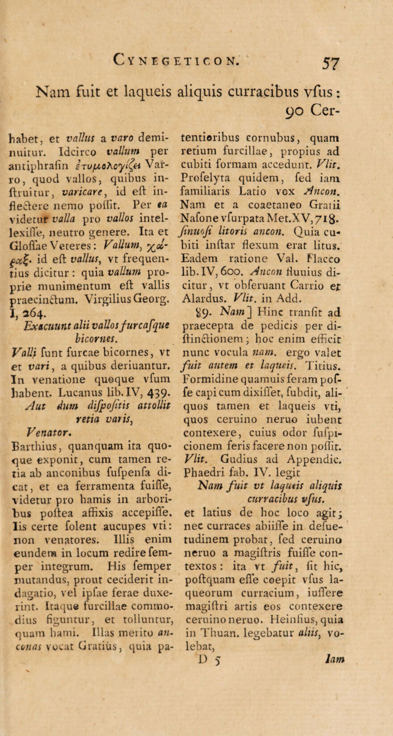 C Y N E G Nam fuit et laqueis habet, et vallus a varo demi¬ nuitur. Idcirco vallum per antiphrafin stufxoKoyi(ei Var¬ ro, quod vallos, quibus in- ftruitur, varicare, id eft in¬ flectere nemo poflit. Per ea videtur valla pro vallos intel- lexifle, neutro genere. Ita et Glofiae Veteres: Vallum, %olm id eft vallus, vt frequen¬ tius dicitur: quia vallum pro¬ prie munimentum eft vallis praecinctum. Virgilius Georg. I, 264. Exacuunt alii vallos fure afque bicornes. Valli funt furcae bicornes, vt et vari, a quibus deriuantur. In venatione quoque vfum habent. Lucanus lib. IV, 439. Aut dum difpofitis attollit retia vatis, Venator. Barthius, quanquam ita quo¬ que exponit, cum tamen re¬ tia ab anconibus fufpenfa di¬ cat, et ea ferramenta fuifle, videtur pro hamis in arbori¬ bus poftea afHxis accepifle. lis certe folent aucupes vti: non venatores. Illis enim eundem in locum redire fem- per integrum. His femper mutandus, prout ceciderit in¬ dagatio, vel ipfae ferae duxe¬ rint. Itaque furcillae commo¬ dius figuntur, et tolluntur, quam hami. Illas merito an- cunas vocat Gratius, quia pa- ETICON. 57 aliquis curracibus vfus: 90 Cer- tentioribus eornubus, quam retium furcillae, propius ad cubiti formam accedunt. Vlit. Profelyta quidem, fed iam familiaris Latio vox Ancon. Nam et a coaetaneo Graiii Nafone vfurpata Met.XV, 718. Jtmio/t litoris ancon. Quia cu¬ biti inftar flexum erat litus. Eadem ratione VaL Flacco lib. IV, 600. Ancon fluuius di¬ citur, vt obferuant Garrio ejt Alardus. Vlit. in Add. ^9. Nam ] Hinc tranfit ad praecepta de pedicis per di- ftinctionem ; hoc enim efficit nunc vocula nam. ergo valet fuit autem et laqueis. Titius. Formidine quamuis feram pof- fe capi cum dixiffet, fubdit, ali¬ quos tamen et laqueis vti, quos ceruino neruo iubent contexere, cuius odor fufpi- cionem feris facere non poflit. Vlit. Gudius ad Appendic. Phaedri fab. IV. legit Nam fuit vt laqueis aliquis curracibus vfus. et latius de hoc loco agit; nec curraces abiilTe in defue- tudinem probat, fed ceruino neruo a magiflris fuifle con¬ textos : ita vt fuit, fit hic, poftquam efle coepit vfus la¬ queorum curracium, iuflere magiftri artis eos contexere ceruino neruo. Heinfius, quia in Thuan. legebatur aliis, vo¬ lebat, t> 5 lam