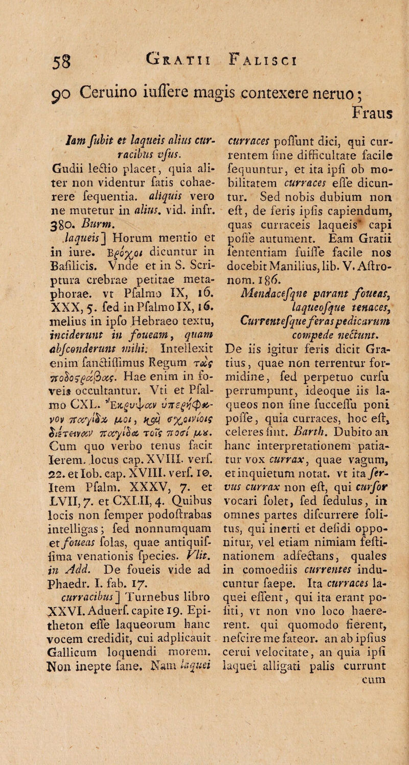 <jo Ceruino iuflere magis contexere neruo; Fraus Jam fubit et laqueis alius cur¬ racibus vfus. Gudii le£Ho placet, quia ali¬ ter non videntur fatis cohae¬ rere fequentia. aliquis vero ne mutetur in alius. vid. infr. 3gO. Burtn. .laqueis] Horum mentio et in iure. Bdicuntur in Balilicis. Vnde et in S. Scri¬ ptura crebrae petitae meta¬ phorae. vt Pfalmo IX, 16. XXX, 5. fed in Pfalmo IX, 16. melius in ipfo Hebraeo textu, inciderunt in foueam, quam abjconderunt mihi. Intellexit enim fancliffimus Regum r&$ Tfofosgafiocs. Hae enim in fo¬ veis occultantur. Vti et Pfal¬ mo CXL. V7T voy Tray&x /u,oe, ffjq exctvioig $dreiv<yy zocylbec tgTc tsocI /lix. Cum quo verbo tenus facit lerem. locus cap. XVIIL veri. 22. et lob. cap. XVIII. verf. I©. Item Pfalm. XXXV, 7. et LVII, 7. et CXI.II, 4. Quibus locis non femper podoftrabas intelligas; fed nonnumquam et feneas folas, quae antiquif- iima venationis fpecies. Vlit. in Add. De foueis vide ad Phaedr. I. fab. 17. curracibus] Turnebus libro XXVI. Aduerf. capite 19. Epi¬ theton eiTe laqueorum hanc vocem credidit, cui adplicauit Gallicum loquendi morem. Non inepte fane. Nam laquei curraces poliunt dici, qui cur¬ rentem fine difficultate facile fequuntur, et ita ipii ob mo¬ bilitatem curraces effe dicun¬ tur. Sed nobis dubium non eft, de feris ipiis capiendum, quas curraceis laqueis’ capi pofie autument. Eam Gratii fententiam fuiffe facile nos docebit Manilius, lib. V. Aftro- nom. igd. Mmdacefqne parant fornas, laqueofque tenaces, Currentefque feras pedicarum compede nectunt. De iis igitur feris dicit Gra¬ tius , quae non terrentur for¬ midine, fed perpetuo curfu perrumpunt, ideoque iis la¬ queos non line fucceffu poni poffe, quia curraces, hoc eft, celeres fiiit. Bank. Dubito an hanc interpretationem patia¬ tur vox currax, quae vagum, et inquietum notat, vt ita fer- vus currax non eft, qui curfor vocari folet, fed fedulus, in omnes partes difeurrere foli- tus, qui inerti et delidi oppo¬ nitur, vel etiam nimiam felti- nationem adfecians, quales in comoediis currentes indu¬ cuntur faepe. Ita curraces la¬ quei effient, qui ita erant po¬ liti, vt non vno loco haere¬ rent. qui quomodo fierent, nefeire me fateor, an ab ipfius cerui velocitate, an quia ipli laquei alligati palis currunt cum