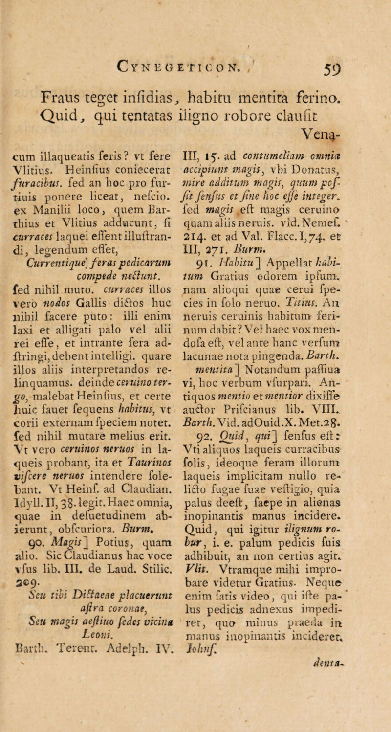 Fraus teget infidias, habitu mentita ferina. Quid,, qui tentatas iiigno robore claufit Vene¬ lli, 15. ad contumeliam otnnid cum illaqueatis feris ? vt fere Vlitius. Heinlius coniecerat furacibus, fed an hoc pro fur- tiuis ponere liceat, nefeio. ex Manilii loco, quem Bar- thius et Vlitius adducunt, fi curraces laquei effent illuftran- di, legendum elfet, Currentique' feras pedicarum compede nefiunt. fed nihil muro, curraces illos vero nodos Gallis di£tos huc nihil facere puto: illi enim laxi et alligati palo vel alii rei effe, et intrante fera ad- ilringi, debent intelligi. quare illos aliis interpretandos re¬ linquamus. deinde ceruino ter¬ go, malebat Heinfius, et certe huic fauet fequens habitus: vt corii externam fpeciem notet, fed nihil mutare melius erit. Vt vero ceruinos neruos in la¬ queis probant, ita et Taurinos vifcere neruos intendere fole- bant. Vt Heinf. ad Claudian. Idyll. II, 38- legit. Haec omnia, quae in defuetudinem ab¬ ierunt, obfcuriora. Burm, 90. Magis] Potius, quam jilio. Sic Claudianus hac voce vfus lib. III. de Laud. Stilic. 3C9. Scu tibi Difiaeae placuerunt afira coronae, Scu magis aefliuo fedes vicina Leoni. Bartli. Terent. Adelph. IV. accipiunt magis, vbi Donatus, mire additum magis, quum pef¬ fit fenfus et fine hoc ejje integer, fed mavis eft magis ceruino quam aliis neruis. vid. Nemef. 214. et ad Val. Flacc. 1,74. et III, 271. Burm. 91. Habitu ] Appellat habi¬ tum Gratius odorem ipfum. nam alioqui quae cerui fpe- cies in folo neruo. Titius. An neruis ceruinis habitum feri¬ num dabit ? Vel haec vox men- dolaeft, vel ante hanc verfum lacunae nota pingenda. Barth. mentita~\ Notandum paffiua vi, hoc verbum vfurpari. An¬ tiquos mentio et mentior dixifle auctor Prifcianus lib. VIII. Barth. Vid. adOuid.X. Met.sg. 92. JQuid, qui] fenfus eft: Vti aliquos laqueis curracibus folis, ideoque feram illorum laqueis implicitam nullo re¬ licto fugae fuae veftigio, quia palus deeft, faepe in aliena9 inopinantis manus incidere. Quid, qui igitur tlignum ro¬ bur , i. e. palum pedicis fuis adhibuit, an non certius agit* Vlit. Vtramque mihi impro¬ bare videtur Gratius. Neque enim fatis video, qui ifte pa¬ lus pedicis adnexus impedi¬ ret, quo minus praeda in manus inopinantis incideret. John fi denta-
