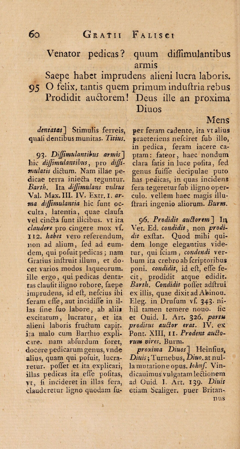 Venator pedicas? quum diflimulantibus armis Saepe habet imprudens alieni lucra laboris. 95 O felix, tantis quem primum induftria rebus Prodidit auctorem! dentatas] Stimulis ferreis, quali dentibus munitas. Titius. 93. DiJJimulantibus armis~\ hic dijjimulantibus, pro dtffi- mulatis dictum. Nam illae pe¬ dicae terra iniedta teguntur. Barth. Ita JijJimulans vidtus Val. Max. III. IV. Extr.I. ar¬ ma dijjimulantia hic funt oc¬ culta, latentia, quae claufa vel cin£ta funt ilicibus, vt ita claudere pro cingere mox vf. Ii2. habet vero referendum, non ad alium, fed ad eum- dem, qui pofuit pedicas; nam Gratius initruit illum, et do¬ cet varios modos laqueorum, ille ergo, qui pedicas denta¬ tas claulit iligno robore, faepe imprudens, id eft, nefcius ibi feram effe, aut incidiffe in il¬ las line fuo labore, ab alii* excitatum, lucratur, et ita alieni laboris fructum capit* ita malo cum Bartlno expli¬ care* nam abfurdum foret, docere pedicarum genus, vnde alius, quam qui pofuit, lucra¬ retur. poffet et ita explicari, illas pedicas ita effe politas, vt, li incideret in illas fera, clauderetur ligno quodam fu- Deus ille an proxima Diuos Mens per feram cadente, ita vt alius praeteriens nefciret fub illo, in pedica, feram iacere ca¬ ptam: fateor, haec nondum clara fatis in luce polita, fed genus fuiffe decipulae puto has pedicas, in quas incidens fera tegeretur fub iligno oper¬ culo. vellem haec magis illu- ftrari ingenio aliorum. Burm. 96. Prodidit auttorem~\ Ir* Vet. Ed. condidit, non prodi¬ dit exltat. Quod mihi qui¬ dem longe elegantius vide¬ tur, qui fciam , condendi ver¬ bum ita crebro ab fcriptoribus poni, condidit, id eft, effe fe¬ cit, prodidit atque edidit. Barth. Condidit pollet adftrui ex illis, quae dixit ad Afeinou. Eleg. in Drufum vf. 343- ni¬ hil tamen temere nouo. lic et Ouid. I. Art. 326. partu proditus auttor erat. IV. ex Pont. XIII, II. Prodent auEio- rum vires. Burm. proxima Diuos~\ Heinfius, Diuis; Turnebus, Diuo. at nul¬ la mutatione opus. Iohnf. Vin- dicauimus vulgatam lectionem ad Ouid I. Art. 139. Diuis etiam Scaiiger. puer Britan¬ nus