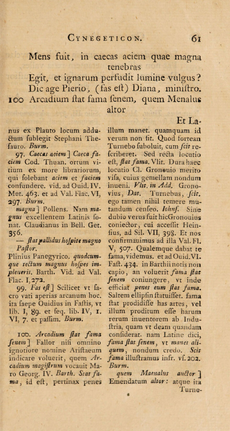 Mens fuit, in caecas aciem quae magna tenebras Egit, et ignarum perfudit lumine vulgus ? Dic age Pierio, (fas ell) Diana, miniltro. ioo Arcadium flat fama fenem, quem Menalus altor nus ex Plauto locum addu- ftum fublegit Stephani The- fauro. Burm. 97. Caecas aciem ] Caeca fa¬ ciem Cod. Thuan. ortum vi¬ tium ex more librariorum, qui folebant aciem et faciem confundere, vid. ad Ouid. IV. Met. 463. et ad Val. Flac. VI, 297. Burm. magna ] Pollens. Nam ma¬ gnus excellentem Latinis fo- nat. Claudianus in Bell. Get. 356- — flat pallidus hojpite magno Paflor. Plinius Panegyrico, quodeum- que tectum magnus hofpes im- pleueris, Barth. Vid. ad Val. Flac. 1,272. 99. Fas eft j Scilicet vt fa- cro vati aperias arcanum hoc. ira faepe Ouidius in Fallis, vt lib. I, 89. et feq. lib. IV, I. VI, 7. et paffim. Burm. 100. Arcadium flat fama fenem~\ Fallor nili omnino ignotiore nomine Aridaeum indicare voluerit, quem Ar¬ cadium rnagiflrum vocauit Ma¬ ro Georg. IV. Barth. Stat fa¬ ma , id eft, pertinax penes Et La- illum manet, quamquam id verum non Iit. Quod lortean Turnebo fuboluit, cum fcit re- feriberet. Sed recla locutio eft, flat fama. Vlit. Dura haec locutio Gl. Groneuio merito vifa, cuius gemellam nondum inueni. Vltt, in Add. Grono- vius, Dat. Turnebus, fcit. ego tamen nihil temere mu¬ tandum cenfeo. lohnf. Sine dubio verus fuit hicGronouius coniector, cui acceftit Hein- (ius, ad Sil. VII, 393. Et nos confirmauimus ad illa Val. FI. V, 5°7* Qualemque dabat te fama, videmus, et ad Ouid.VI. Faft. 434. in Barthii notis non capio, an voluerit fama flat fenem coniungere, vt inde efficiat penes eum flat fama. Saltem ellipiinftatuiftet. fama ftat prodidifte has artes, vel illum proditum effe harum rerum inuentorem ab Indu- ftria, quam vt deam quandam conliderat. nam Latine dici, fama flat fenem, vt manet ali¬ quem, nondum credo. Scit fama illuftramus infr. vf. 202. Burm. quem Maenalus auftor ] Emendatum altor: atque ita Turne-