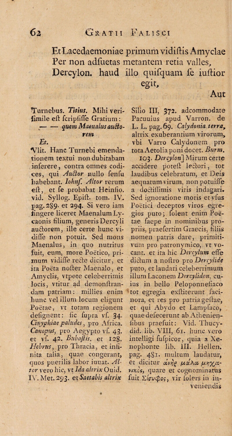 Et Lacedaemoniae primum vidiftis Amyclae Per non adfuetas metantem retia valles, Dercylon. haud illo quifquam fe iuftior egit. Aut Silio III, 372. adcommodate fTurnebus. Titius, Mihi veri¬ simile efl fcripfiffe Gratium: •-quem Maenalus autio- rem Et, *Vlit. Hanc Turnebi emenda¬ tionem textui non dubitabam interere, contra omnes codi¬ ces, qui Auftor nullo fenfu habebant, lohnf. Altor rerum efl, et fe probabat Heinfio. vid. Syllog. Epifl. tom. IV. pag. 289. et 294. Si vero iam ingere liceret Maenalum Ly¬ caonis filium, generis Dercyli au&orem, ille certe hunc vi- diffe non potuit. Sed mons Maenalus, in quo nutritus fuit, eum, more Poetico, pri¬ mum vidifTe re cie dicitur, et ita Poeta nofler Maenalo, et Amyclis, vtpote celeberrimis locis, vtitur ad demonilran- dam patriam: millies enim hunc vel illum locum eligunt Poetae, vt totam regionem defignent: fic fupra vf. 34- Cinyphiae paludes, pro Africa. Canopus, pro Aegypto vf. 43. et vf 42. Bubajiis. et 128. Hebrus, pro Thracia, et infi¬ nita talia, quae congerant, quos puerilis labor iuuat. Al¬ tor vero hic, vt Ida altrix Quid. IV. Met. 293. et Saetabis altrix Pacuuius apud Varron. de L. L. pag. 69. Calydonia terra, altrix exuberantium virorum, vbi Varro Calydonem pro tota Aetolia poni docet. Burm, 103. Dercylon] Mirum certe accidere poteil leclori, tot laudibus celebratum, et Deis aequatum virum, non potuiffe a docliffimis viris indagari* Sed ignoratione moris et vfus Poetici deceptos viros egre¬ gios puto; lolent enim Poe¬ tae faepe in nominibus pro¬ priis, praefertim Graecis, filiis nomen patris dare, primiti¬ vum pro patronymico, vt vo¬ cant. et ita hic Dercylum efife dictum a noftro pro Dercylide puto, et laudari celeberrimum illum Laconem Dtrcylidon, cu¬ ius in bello Peloponneflaco tot egregia exfiiterunt faci¬ nora, et res pro patria geflae, et qui Abydo et Lampfaco, quae defecerunt ab Athenien- fibus praefuit: Vid. Thucy- did. iib. VIII, 61. hunc vero intelligi fufpicor, quia a Xe¬ nophonte lib. III. Hellen, pag. 481. multum laudatur, et dicitur oivrjg txtdKco pviyjx- vttccfy quare et cognominatus fuit £(Vi/cpoj, vir foiers in in¬ veniendis