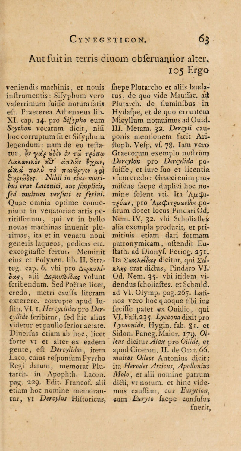 Aut fuit in terris diuom obferuantior alter. veniendis machinis, et nonis inftrumentis: Sifyphum vero vaferrimum fuifle notum fatis eft. Praeterea Athenaeus lib. XI. cap. 14. pro Sifypho eum Scython vocatum dicit, ni(i hoc corruptum (it et Sifyphum legendum: nam de eo tefta- tur, ry yolg xhev ev tco t^ouco fcfSF CC7T\Sv t^toVy chkcc 7rohv x0 nocvxgyov S'ygicofof. Nihil in eius- mori¬ bus erat Laconici, aut Jimplicis, fed multum verfuti et ferini. Quae omnia optime conue- niunt in venatoriae artis pe- ritiflimum, qui vt in bello nouas machinas inuenit plu¬ rimas, ita et in venatu noui generis laqueos, pedicas etc. excogitafle fertur. Meminit eius et Polyaen. lib. II. Stra- teg. cap. 6. vbi pro A^xvAt- alii AtgKvykfoxf volunt fcribendum. Sed Poetae licet, credo, metri cauda literam exterere, corrupte apud Iu- ftin.VI, 1. Her cycli des pro Der- cjUide fcribitur, fed hic alius videtur etpaullo ferior aetate. Diuerfus etiam ab hoc, licet forte vt et alter ex eadem Laco, cuius refponfum Pyrrho Regi datum, memorat Plu- tarch. in Apophth. Lacon, pag. 229. Edit. Francof. alii etiam hoc nomine memoran¬ tur, vt Dercylus Hiftoricus, 105 Ergo faepe Plutarcho et aliis lauda¬ tus, de quo vide Mauftac. ad Plutarch. de fluminibus in Hydafpe, et de quo errantem Micyllum notauimus ad Ouid. III. Metam. 32. Dercyli cau¬ ponis mentionem facit Ari- ftoph. Vefp. vf. 78. Iam vero Graecorum exemplo noftrurqt Dercylon pro Dercylida po- fuiffe, et iure fuo et licentia vfum credo : Graeci enim pro- mifcue faepe duplici hoc no¬ mine folent vti, Ita ’hixQi- Tgvm, pro 'A/xQiTgvmtix .po¬ litum docet locus Pindari Od. Nem. IV, 32. vbi Scholiaftes alia exempla producit, et pri- mitiuis etiam dari formam patronymicam, oftendit Eu- itath. ad Dionyf. Perieg. 251. Ita dicitur, qui Ew- xAjff erat dictus, Pindaro VI, Od. Nem. 35. vbi itidem vi¬ dendus fcholiaftes. etSchmid. ad VI. Olymp. pag. 265. Lati¬ nos vero hoc quoque libi ius fecifle patet exOuidio, qui VI.Faft.235. Lycaona dixit pro Lycaonide. Hygin. fab. 8r. et Sidon. Paneg. Maior. 179. Oi- leus dicitur Aiax pro Oilide, et multos Oileos Antonius dicit: ita Herodes Atticus, Apollonius Molo, et alii nomine patrum dicti, vt notum, et hinc vide¬ mus cauflam, cur Eurytion, eum Euryto faepe confufus fuerit, r