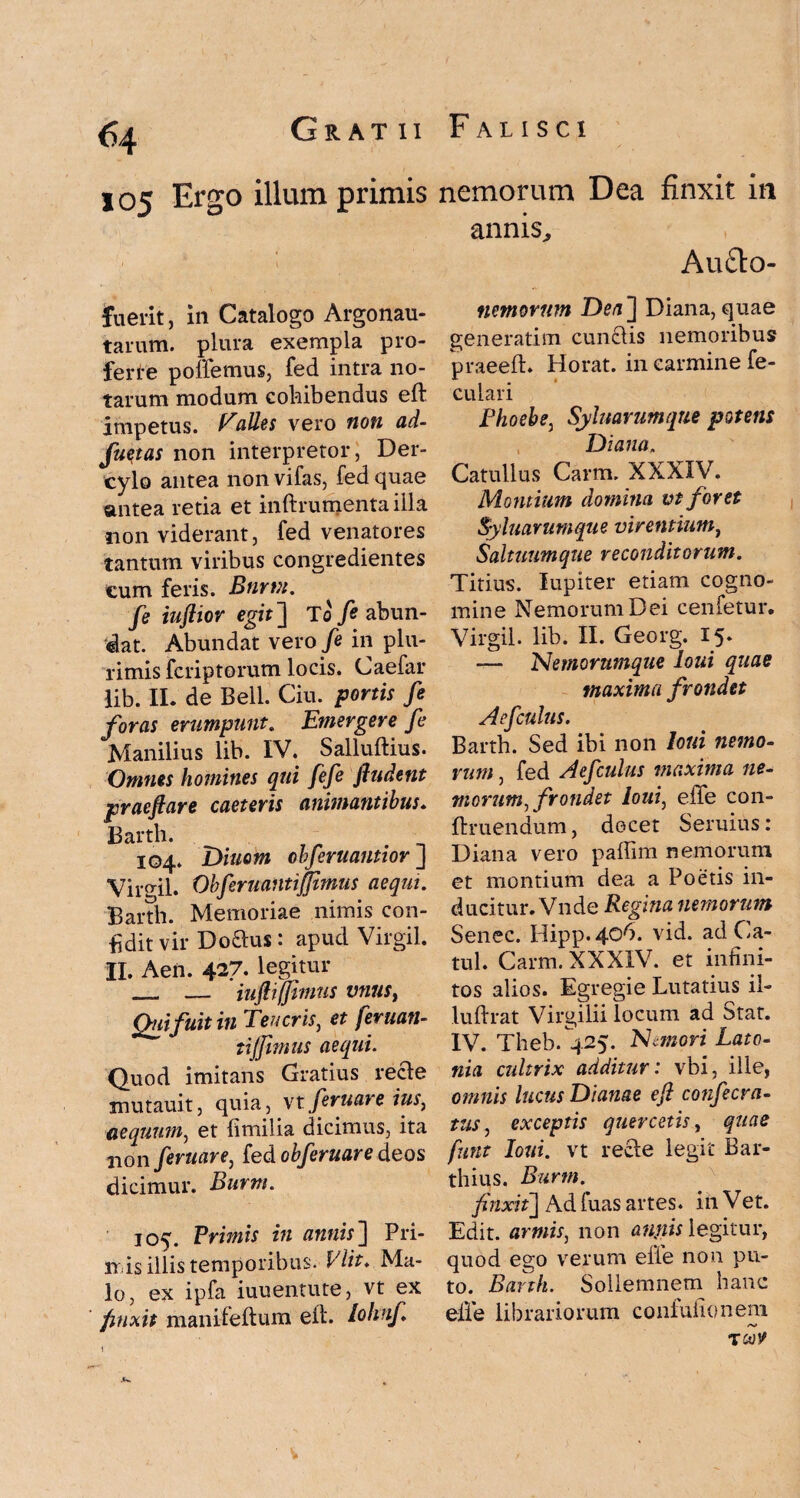105 Ergo illum primis fuerit, in Catalogo Argonau- tarum. plura exempla pro¬ ferte pollemus, fed intra no¬ tarum modum cohibendus eft impetus. Palles vero non ad- fuqtas non interpretor, Der- cylo antea non vifas, fed quae antea retia et inftrumentailla non viderant, fed venatores tantum viribus congredientes cum feris. Bnrrn. fe iufiior egit] Io fi abun¬ dat. Abundat vero fi in plu¬ rimis fcriptorum locis. Caefar lib. II. de Bell. Ciu. portis fi foras erumpunt. Emergere fi Manilius lib. IV. Salluftius. Omnes homines qui fifi ftudent praefare caeteris animantibus. Barth. 104. Diuom obfiruantior J Virgil. Obfirvantijjimus aequi. Barth. Memoriae nimis con¬ fidit vir Do£lus: apud Virgil. H. Aen. 4^7. legitur _ — iuf ifjmus vnust Qui fuit in Teucris, et feruan- tijjimus aequi. Quod imitans Gratius recle mutauit, quia, vt feruar e ius, aequum, et fimilia dicimus, ita non firuare, fed obfiruare deos dicimur. Burm. 105. Primis in annis'] Pri¬ nis illis temporibus. Vlit. Ma¬ lo, ex ipfa iuuentute, vt ex finxit manrfeftum eft. lohnfi 1 nemorum Dea finxit in annis, Auclo- nemornm Dea] Diana, quae generatim cun£lis nemoribus praeeft. Horat. in carmine fe- culari Phoebe, Syluarumque potens Diana. Catullus Carm. XXXIV. Montium domina vt foret Syluarumque virentium, Saltuumque reconditorum. Titius. lupiter etiam cogno¬ mine Nemorum Dei cenfetur. Virgil. lib. II. Georg. 15* — Nemorumque loui quae maxima frondet Aefiulus. Barth. Sed ibi non loui nemo- yum, fed Aefiulus maxima ne¬ morum, frondet loui, effe con- ftruendum, decet Seruius: Diana vero paffim nemorum et montium dea a Poetis in¬ ducitur.'Vnde Regina nemorum Senec. Hipp.406. vid. adCa- tul. Carm. XXXIV. et infini¬ tos alios. Egregie Lutatius il- luftrat Virgilii locum ad Stat. IV. Theb.^25. Nemori Lato¬ nia cultrix additur: vbi, ille, omnis lucus Dianae efi conficra- tus, exceptis quercetis, quas funt loui. vt recle legit Bar- thius. Burm. finxit] Ad fuas artes, in Vet. Edit, armis, non anpis legitur, quod ego verum efie non pu¬ to. Barth. Sollemnem hanc effe librariorum conluiionem
