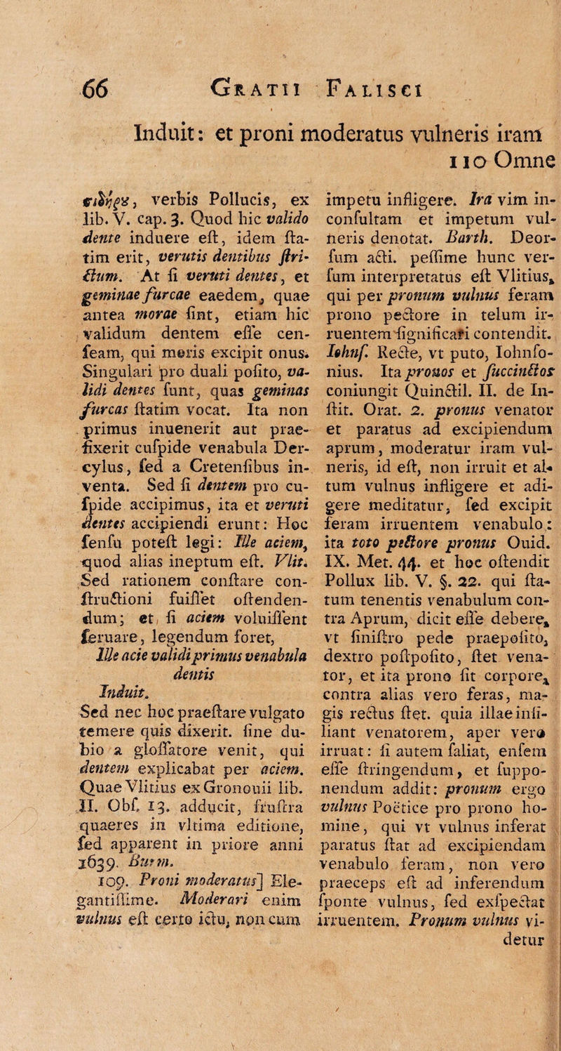 Induit: et proni moderatus vulneris iram i io Omne fftltjpjr, verbis Pollucis, ex lib. V. cap. 3. Quod hic valido dente induere eft, idem fta- tim erit, verutis dentibus Jiri- £lum. At fi veruti dentes, et geminae furcae eaedem 3 quae antea morae fint, etiam hic validum dentem elTe cen- feam, qui meris excipit onus* Singulari ^ro duali pofito, va¬ lidi dentes funt, quas geminas furcas ftatim vocat. Ita non primus inuenerit aut prae¬ fixerit cufpide venabula Der- cylus, fed a Cretenfibus in¬ venta. Sed fi dentem pro cu¬ fpide accipimus, ita et veruti dentes accipiendi erunt: Hoc fenfu poteft legi: Me aciem, quod alias ineptum eft. Vlit. Sed rationem conftare con- ftru&ioni fuifiet offenden¬ dum; et, fi aciem voluiffent feruare, legendum foret, Ille acie validi primus venabula dentis Induit. Sed nec hoc praeftare vulgato temere quis dixerit, fine du¬ bio a gloflfatore venit, qui dentem explicabat per aciem. QuaeVlitius exGronouii lib. II. Ob£ 13. adducit, fruftra quaeres in vltima editione, fed apparent in priore anni 1639. Butm. 109. Proni moderatus] Ele¬ ganti ftim e. Moderari enim vulnus eft certo ictu, non cum impetu infligere. Ira vim in- confultam et impetum vul¬ neris denotat. Barth. Deor- fum addi, peffime hunc ver- lum interpretatus eft Vlitius» qui per pronum vulnus feram prono peclore in telum ir¬ ruentem fignificafi contendit. Iohtif. Recle, vt puto, Iohnfo- nius. Ita pronos et fucciniios coniungit Quinftil. II. de In- ftit. Orat. 2. pronus venator et paratus ad excipiendum aprum, moderatur iram vul¬ neris, id eft, non irruit et al« tum vulnus infligere et adi¬ gere meditatur, fed excipit feram irruentem venabulo : ita toto pittore pronus Ouid. IX. Met. 44. et hoc oftendit Pollux lib. V. §. 22. qui fla¬ tum tenentis venabulum con¬ tra Aprum, dicit efle debere» vt finiftro pede praepofito, dextro poftpofito, flet vena¬ tor, et ita prono fit corpore* contra alias vero feras, ma¬ gis reclus ftet. quia illae infi- liant venatorem, aper vera irruat: fi autem faliat, enfem efle ftringendum, et fuppo- nendum addit: pronum ergo vulnus Poetice pro prono ho¬ mine, qui vt vulnus inferat paratus flat ad excipiendam venabulo feram, non vero praeceps eft ad inferendum fponte vulnus, fed exfpectat irruentem. Pronum vulnus vi¬ detur / V