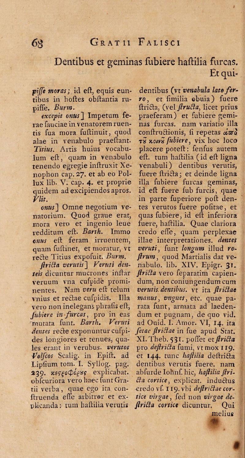 Dentibus et geminas fubiere haftilia furcas. Et qui- fjijfe moras; id eft, equis eun¬ tibus in hoftes obftantia ru- pifie. Burm. excepit onus~\ Impetum fe¬ rae fauciae in venatorem ruen¬ tis fua mora fuftinuit, quod alae in venabulo praedant. Titius. Artis huius vocabu¬ lum eft, quam in venabulo tenendo egregie inftruxit Xe¬ nophon cap. 27. et ab eo Pol¬ lux lib. V. cap. 4. et proprie quidem ad excipiendos apros. Vlit. onus~\ Omne negotium ve¬ natorium. Quod graue erat, mora vero et ingenio leue redditum eft. Barth. Immo cnus eft feram irruentem, quam fuftinet, et moratur, vt re cie Titius expofuit. Burm. ftricia verutis~\ Veruti den- teis dicuntur mucrones inftar veruum vna cufpide promi¬ nentes. Nam veru eft telum vnius et recdae cufpidis. Illa vero non inelegans phrafis eft, fubiere in furcas, pro in eas 'mutata funt. Barth. Veruti dentes recle exponuntur cufpi- des longiores et tenues, qua¬ les erant in venibus, verutos Volfcos Scalig. in Epift. ad Lipfium tom. I. Syllog. pag. 239. KzsgoCpQgxe explicabat, obfcuriora vero haec funt Gra¬ tii verba, quae ego ita con- ftruenda ede arbitror et ex¬ plicanda: tum haftilia verutis dentibus (vt 'venabula lato fer- ro, et limilia obuia) fuere ftricia, (vel ftrutta, licet prius praeferam) et fubiere gemi¬ nas furcas, nam variatio illa conftrucfionis, fi repetas olzer0 tx koivx fubiere, vix hoc loco placere poteft: fenfus autem eft. tum haftilia (id eft ligna venabuli) dentibus verutis, fuere ftri£la; et deinde ligna illa fubiere furcas geminas, id eft fuere iub furcis, quae in parte fuperiore poft den¬ tes verutos fuere politae, et quas fubiere, id eft inferiora fuere, haftilia. Quae clariora credo ede, quam perplexae illae interpretationes, dentes veruti, funt longum illud ro- ftrum, quod Martialis dat ve¬ nabulo. lib. XIV. Epigr. 31. ftritta vero feparatim capien¬ dum, non coniungendum cum verutis, dentibus, vt ita ftriftae manus, vngues, etc. quae pa¬ rata funt, armata ad laeden¬ dum et pugnam, de quo vid. ad Ouid. I. Amor. VI, 14. ita fetae ftriclae in fue apud Stat. XI. Theb. 531. poffet et flritta pro deftritta fumi, vtmox 119. et 144. tunc haftilia deftri&a dentibus verutis fuere, nam abfurde Iohnf. hic, haftilia ftri- £ta cortice, explicat, inducfus -credo vf. 119. vbi deflriftae cor¬ tice virgae, fed non virgae de- ftrifta cortice dicuntur. Qui melius §