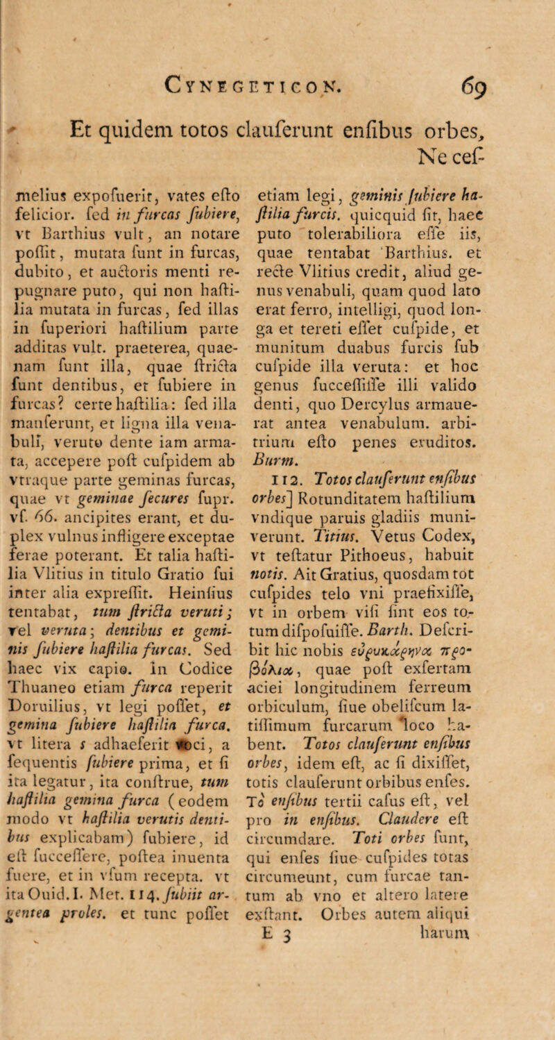 Et quidem totos clauferunt enfibus orbes. Ne cefi melius expofuerit, vates efto felicior, fed in furcas fubiere, vt Barthius vult, an notare poffit, mutata funt in furcas, dubito, et auctoris menti re¬ pugnare puto, qui non hafti- iia mutata in furcas, fed illas in fuperiori hafHlium parte additas vult, praeterea, quae¬ nam funt illa, quae ftricla funt dentibus, et fubiere in furcas? certe haftilia: fed illa manferunt, et ligna illa vena¬ buli, veruto dente iam arma¬ ta, accepere poft cufpidem ab vtraque parte geminas furcas, quae vt geminae fecures fupr. vf. 66. ancipites erant, et du¬ plex vulnus infligere exceptae ferae poterant. Et talia hafti- lia Vlitius in titulo Gratio fui inter alia expreflit. Heiniius tentabat, tum ftritta veruti; rei veruta; dentibus et gemi¬ nis fubiere haftilia furcas. Sed haec vix capio, in Codice Thuaneo etiam furca reperit Doruilius, vt legi pollet, et gemina fubiere haftilia furca. vt litera s adhaeferit *oci, a fequentis fubiere prima, et fi ita legatur, ita conftrue, tum haftilia gemina furca ( eodem modo vt haftilia verutis denti¬ bus explicabam) fubiere, id eft fu c ce fle re, poft ea inuenta fuere, et in vfum recepta, vt itaOuid.I. Met. liq.Jubiit ar- etiam legi, geminis fubiere ha¬ ftilia furcis, quicquid fit, haec puto tolerabiliora efie iis, quae tentabat Barthius. et recle Vlitius credit, aliud ge¬ nus venabuli, quam quod lato erat ferro, intelligi, quod lon¬ ga et tereti effet cufpide, et munitum duabus furcis fub cufpide illa veruta: et hoc genus fucceffille illi valido denti, quo Dercylus armaue- rat antea venabulum, arbi¬ trium efto penes eruditos. Burm. 112. Totos clauferunt enfibus orbes] Rotunditatem haftilium vndique paruis gladiis muni¬ verunt. Titius. Vetus Codex, vt teftatur Pithoeus, habuit notis. Ait Gratius, quosdam tot cufpides telo vni praefixifie, vt in orbem vifi fint eos to,- tum difpofuiffe. Barth. Delcri- bit hic nobis ev^unoc^voc, 7tgo- |3oAi#, quae poft exfertam aciei longitudinem ferreum orbiculum, fiue obelifeum la- tiffimum furcarum ‘loco ha¬ bent. Totos clauferunt enfibus orbes, idem eft, ac fi dixiiTet, totis clauferunt orbibus enfes. To enfibus tertii cafus eft, vei pro in enfibus. Claudere eft circumdare. Toti orbes funt, qui enfes fiue cufpides totas circumeunt, cum furcae tan¬ tum ab vno et altero latere Orbes autem aliqui harum gentea froles. et tunc pollet exftant. E 3
