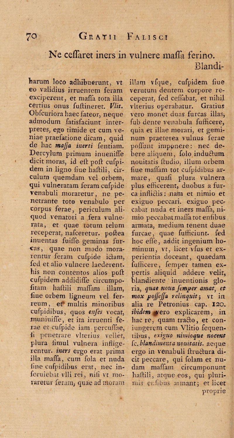 Ne cefTaret iners in harum loco adhibuerunt, vt eo validius irruentem feram exciperent, et maffa tota illa certius onus fuftineret. Vlit. Obfcuriora haec fateor, neque admodum fatisfaciunt inter¬ pretes, ego timide et cum ve¬ niae praefatione dicam, quid de hac majja inerti fentiam. Dercylum primum inueniffe dicit moras, id eft poft cufpi- dem in ligno liue haflili, cir¬ culum quemdam vel orbem, qui vulneratam feram cufpide venabuli moraretur, ne pe¬ netrante toto venabulo per corpus ferae, periculum ali¬ quod venatori a fera vulne¬ rata, et quae totum telum receperat, nafceretur. poflea inuentas fuiffe geminas fur¬ cas, quae non modo mora¬ rentur feram cufpide icfam, fed et alio vulnere laederent* his non contentos alios poft cufpidem addidiffe circumpo- fitam haflili maffam illam, liue orbem ligneum vel fer¬ reum, et* multis minoribus cufpidibus, quos enfes vocat, muniuiffe, et ita irruenti fe¬ rae et cufpide iam percuffae, fi penetrare vkerius vellet, plura iimul Vulnera inflige¬ rentur. iners ergo erat prima illa malla, cum fola et nuda line cufpidibus erat, nec in- feruiebat vili rei, nili vt mo¬ raretur ferant; quae ad’inoram vulnere maffa ferino. Blandi- illam vfque, cufpidem fiue verutum dentem corpore re¬ ceperat, fed ceffabat, et nihil vlterius operabatur. Gratius vero monet duas furcas illas, fub dente venabula fufficere, quia et illae morari, et gemi¬ num praeterea vulnus ferae poliant imppnere: nec de¬ bere aliquem, folo induclum nouitatis Audio, illum orbem liue maffam tot cufpidibus ar¬ mare, quali plura vulnera plus efficerent, duobus a fur¬ ca inflictis; nam et nimio et exiguo peccari, exiguo pec¬ cabat nuda et iners maffa, ni¬ mio peccabat maffa tot enflbus armata, medium tenent duae furcae, quae fufficiunt. fed hoc effe, addit ingenium ho¬ minum, vt, licet vfus et ex¬ perientia doceant, quaedam fufficere, femper tamen ex¬ pertis aliquid addere velit, blandiente inuentionis glo¬ ria, quae nona fimper amat, et mox pojjejja relinquit j vt in alia re Petronius cap. 120. ibidem ^ero explicarem, in liac re, quam trado, et con- iungerem cum Vlitio fequen- tibus, exiguo nimioque nocent fc. blandimenta nouitatis. aeque ergo in venabuli ffruclura di¬ cit peccare, qui folam et nu¬ dam maffam circumponunt haflili, atque eos, qui pluri¬ mis eiffibus armant; et licet proprie