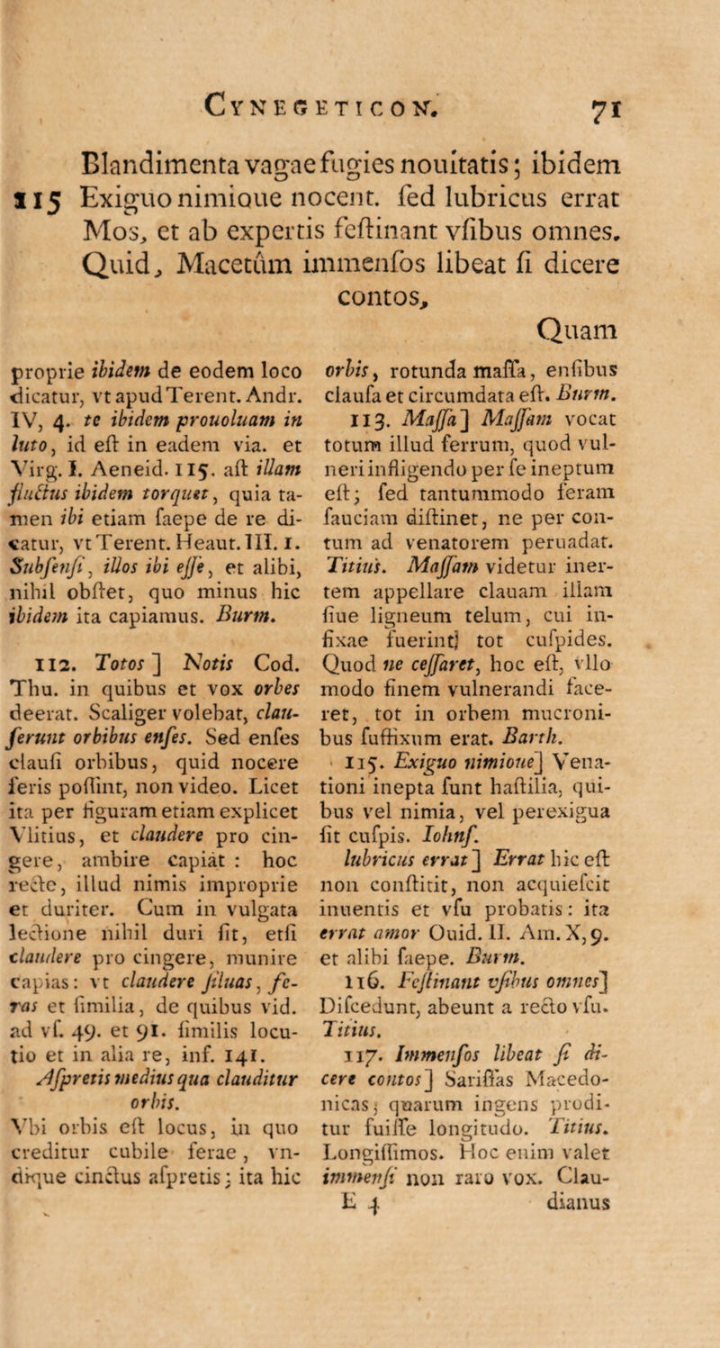 Blandimenta vagae fugies nouitatis; ibidem 115 Exiguo nimioue nocent, fed lubricus errat Mos, et ab expertis feftinant vfibus omnes. Quid, Macetum inimenfos libeat fi dicere proprie ibidem de eodem loco «dicatur, vt apud Terent. Andr. IV, 4. tc ibidem prouoluam in luto, id eft in eadem via. et Virg. I. Aeneid. 115. aft illam fluftus ibidem torquet, quia ta¬ men ibi etiam faepe de re di¬ catur, vt Terent. Heaut. III. 1. Subfenfi, illos ibi ejje, et alibi, nihil obftet, quo minus hic ibidem ita capiamus. Burm. 112. Totos ] Notis Cod. Thu. in quibus et vox orbes deerat. Scaliger volebat, clau- ferunt orbibus enfes. Sed enfes claufi orbibus, quid nocere feris poflint, non video. Licet ita per figuram etiam explicet Vlitius, et claudere pro cin¬ gere, ambire capiat : hoc recte, illud nimis improprie et duriter. Cum in vulgata lectione nihil duri fit, etli claudere pro cingere, munire capias: vt claudere Jiluas, fe¬ ras et fimilia, de quibus vid. ad vf. 49. et 91. fimilis locu¬ tio et in alia re, inf. 141. s.Ifpretis medius qua clauditur orbis. Vbi orbis eft locus, in quo creditur cubile ferae, vn- ctkjue cinctus afp retis: ita hic contos. Quam orbis, rotunda maffa, enfibus claufa et circumdata eft. Burm. II3. Maffa] Majfam vocat totum illud ferrum, quod vul¬ neri infligendo per fe ineptum eft; fed tantummodo feram fauciam diftinet, ne per con¬ tum ad venatorem peruadat. Titius. Majfam videtur iner¬ tem appellare clauam illam fiue ligneum telum, cui in¬ fixae fuerint) tot cufpides. Quod ne cejfaret, hoc eft, vllo modo finem vulnerandi face¬ ret, tot in orbem mucroni¬ bus fuffixum erat. Barth. 115. Exiguo nimiouej Vena¬ tioni inepta funt haftilia, qui¬ bus vel nimia, vel perexigua fit cufpis. Iohnf. lubricus errat] Errat hic eft: non conftitit, non acquiefcit inuentis et vfu probatis: ita errat amor Ouid. II. Am.X,9. et alibi faepe. Burm. 116. Feftinant vfibus omnes] Difcedunt, abeunt a recto vfu. Titius. 117. Immenfos libeat fi di¬ cere contos] Sariffas Macedo¬ nicas; quarum ingens prodi¬ tur fuilfe longitudo. Titius. Longiffimos. Hoc enim valet immenfi non raro vox. CUu- E 4 dianus