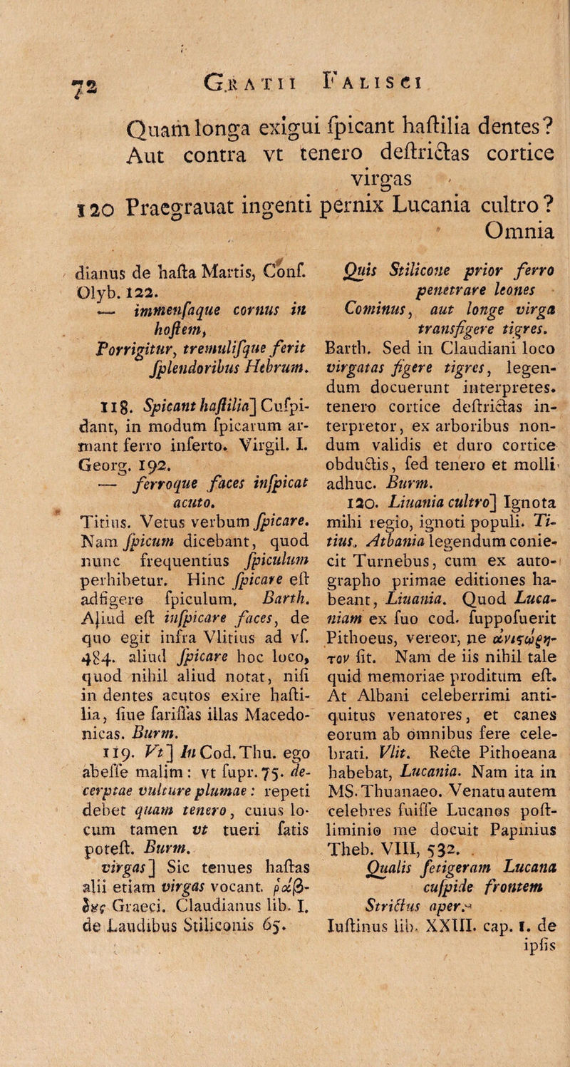 Quam longa exigui fpicant haftilia dentes? Aut contra vt tenero deftrictas cortice virgas 120 Praegrauat ingenti pernix Lucania cultro ? Omnia vff 0 dianus de hafta Martis, Coiif. Olyb. 122. — inmenfaque cornus in hoftem, Porrigitur, tremulifque ferit fplendoribus Hebrum. 11 g. Spicant haftilia~\ Cufpi- dant, in modum fpicarum ar¬ mant ferro inferto. Virgil. I. Georg. 192. — ferroque faces infpicat acuto. Titius. Vetus verbum fpicare. Nam fpicum dicebant, quod nunc frequentius fpicultm perhibetur. Hinc fpicave ell ad liger e fpiculum, Barth. Ajiud eft in fpicare faces, de quo egit infra Vlitius ad vf. 4H4. aliud fpicare hoc loco, quod nihil aliud notat, nili in dentes acutos exire hafti- lia, liue fariffas illas Macedo¬ nicas. Burm. 119. Vt~\ I11 Cod.Thu. ego abefle malim : vt fupr. 75. de¬ cerptae vulture plumae: repeti debet quam tenero, cuius lo¬ cum tamen vt tueri fatis poteft. Burm. virgas] Sic tenues haftas alii etiam virgas vocant pct$- Graeci. Claudianus lib. I. de Laudibus Stiliconis 65. Quis Stiiicone prior ferro penetrare leones Cominus, aut longe virga transfigere tigres. Barth. Sed in Claudiani loco virgatas figere tigres, legen¬ dum docuerunt interpretes, tenero cortice deftriclas in¬ terpretor, ex arboribus non¬ dum validis et duro cortice obdu&is, fed tenero et molli - adhuc. Burm. 120. Liuatiia cultro] Ignota mihi regio, ignoti populi. Ti¬ tius„ Atbania legendum conie- cit Turnebus, cum ex auto¬ grapho primae editiones ha¬ beant, Liuania. Quod Luca¬ niam ex fuo cod. fuppofuerit Pithoeus, vereor, jie tqv Iit. Nam de iis nihil tale quid memoriae proditum elL At Albani celeberrimi anti¬ quitus venatores, et canes eorum ab omnibus fere cele¬ brati. Vlit. Recle Pithoeana habebat, Lucania. Nam ita in M$. Thuanaeo. Venatu autem celebres fuiffe Lucanos poft- liminio me docuit Papinius Theb. VIII, 532. Qualis fetigeram Lucana cufpide frontem Strittus aper,'-* Iuftinus lib- XXIII. cap. I. de iplis