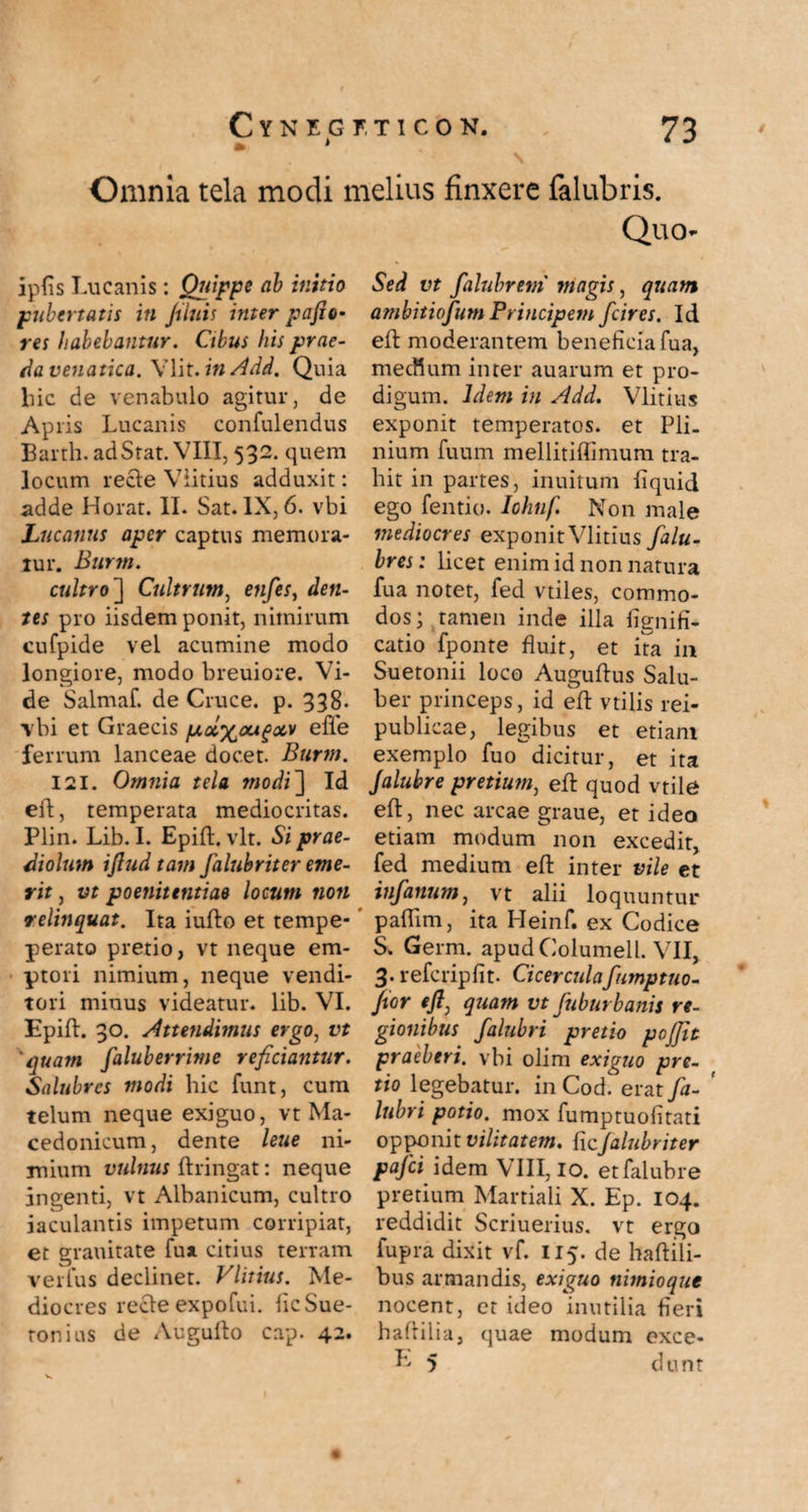 » * \ Omnia tela modi melius finxere falubris. Quo ipfis Lucanis: Quippe ab initio pubertatis in filuis inter pafio- res habebantur. Cibus his prae¬ da venatica. Ylit. in Add. Quia liic de venabulo agitur, de Apris Lucanis confulendus Barth. ad Stat. VIII, 532. quem locum recte Viitius adduxit: adde Horat. II. Sat. IX, 6. vbi Lucanus aper captus memora¬ tur. Burm. cultro] Cultrum, enfes, den¬ tes pro iisdem ponit, nimirum cufpide vel acumine modo longiore, modo breuiore. Vi¬ de Salmaf. de Cruce, p. 338. vbi et Graecis poi^ou^oot efle ferrum lanceae docet. Burm. 121. Omnia tela modi] Id eft, temperata mediocritas. Plin. Lib. I. Epifl. vlt. Si prae¬ diolum ijlud tam Jalubriter eme¬ rit , vt poenitentiae locum non relinquat. Ita iufto et tempe- perato pretio, vt neque em¬ ptori nimium, neque vendi¬ tori minus videatur, lib. VI. Epift. 30. Attendimus ergo, vt 'quam faluberrime reficiantur. Salubres modi hic funt, cum telum neque exiguo, vt Ma¬ cedonicum, dente leue ni¬ mium vulnus ftringat: neque ingenti, vt Albanicum, cultro iaculantis impetum corripiat, et grauitate fu* citius terram verius declinet. Viitius. Me¬ diocres recte expofui. ficSue- ronius de Augufto cap. 42. Sed vt fahibrem magis, quam ambitiofium Principem fcires. Id eft moderantem beneficia fua, mecftum inter auarum et pro¬ digum. Idem in Add. Viitius exponit temperatos, et Pli¬ nium fuum mellitiflimum tra¬ hit in partes, inuitum fiquid ego fentio. Iohnf. Non male mediocres exponit Viitius falu- bres: licet enim id non natura fua notet, fed vtiles, commo¬ dos; tamen inde illa Ifgnifi- catio fponte fluit, et ita in Suetonii loco Auguftus Salu¬ ber princeps, id eft vtilis rei- publicae, legibus et etiam exemplo fuo dicitur, et ita Jalubre pretium, eft quod vtile eft, nec arcae graue, et ideo etiam modum non excedit, fed medium eft inter vile et infanum, vt alii loquuntur paftim, ita Heinf. ex Codice S. Germ. apud Columell. VII, 3. refcripfit. Cicerculafiumptuo- Jtor eft, quam vt fuburbanis re¬ gionibus falubri pretio pojjit praeberi, vbi olim exiguo pre¬ tio legebatur, in Cod. erat fa- ' lubri potio, mox fumptuolitati opponit vilitatem, {\cjalubriter pafci idem VIII, 10. etfalubre pretium Martiali X. Ep. 104. reddidit Scriuerius. vt ergo lupra dixit vf. 115. de haftili- bus armandis, exiguo nimioque nocent, et ideo inutilia fieri haftilia, quae modum exce- L 5 dunt