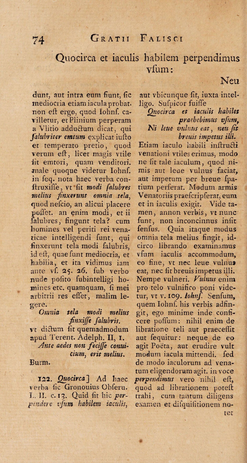 Quocirca et iaculis habilem perpendimus dunt, aut intra enm fiunt, fic mediocria etiam iacula probat, non eft ergo, quod lohnf. ca¬ villetur, et Plinium perperam a Vlitio adductum dicat, qui falubriter emtum explicat iufto et temperato pretio, quod verum eft, licet magis vtile iit emtori, quam venditori, anale quoque videtur lohnf. in feq. nota haec verba con- ftruxiffe, vt 'fit modi falubres inditis finxerunt omnia tela, quod nefcio, an alicui placere pollet, an enim modi, et ii falubres, fingunt tela? cum homines vel periti rei vena¬ ticae intelligendi funt, qui finxerunt tela modi falubris, id eft, quae funt mediocria, et habilia, et ita vidimus iam ante vf. 25. 26. fub verbo nude polito fubintelligi ho¬ mines etc. quamquam, fi mei arbitrii res eftet, malim le¬ gere. Omnia tela modi melius finxijje falubris. vt dictum fit quemadmodum apud Terent. Adelph. II, I. Ante aedes non feciffe conui- cium, erit melius. Burm» 122. Quocirca] Ad liaec verba fic Gronouius Obferu. I., II. c. 19. Quid fit hic per¬ pendere vfum habilem iaculis, vfum: Neu aut vbicunque fit, iuxta intel- ligo. Sufpicor fuifie Quocirca et iaculis habiles praebebimus vfumr Ni lene vulnus eat, neu fit breuis impetus illi. Etiam iaculo habili inftructi venationi vtiles erimus, modo ne Iit tale iaculum, quod ni¬ mis aut leae vulnus faciat, aut impetum per breue fpa- tium perferat. Modum armis Venatoriis praefcripferat, eum et in iaculis exigit. Vide ta¬ men, annon verbis, vt nunc funt, non inconcinnus infit fenfus. Quia itaque modus omnia tela melius fingit, id¬ circo librando examinamus vfum iaculis accommodum, eo fine, vt nec leue vulnus eat, nec fit breuis impetus illi. Nempe vulneri. Vulnus enim pro telo vulnifico poni vide¬ tur, vt v. 109. lohnf Senfum, quem lohnf. his verbis adfin- git, ego minime inde confi¬ cere polium: nihil enim de libratione teli aut praecellit aut fequitur: neque de eo agit Poeta, aut erudire vult modum iacula mittendi, fed de modo iaculorum ad vena¬ tum eligendorum agit, in voce perpendimus vero nihil eft, quod ad librationem poteft trahi, cum tantum diiigens examen et difqiiifitionem no¬ tet
