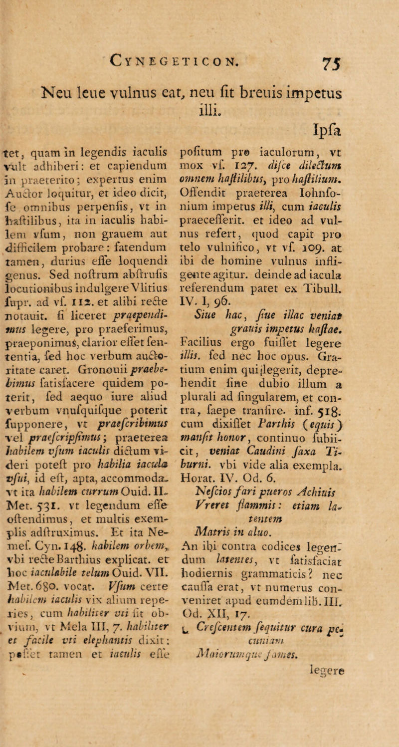 Neu leue vulnus eat, neu fit breuis impetus tet, quam in legendis iaculis Vult adhiberi: et capiendum jn praeterito; expertus enim Auctor loquitur, et ideo dicit, fe omnibus perpenfis, vt in haftilibus, ita in iaculis habi¬ lem vfum, non grauem aut difficilem probare: fatendum tamen, durius effe loquendi genus. Sed nofhum abftrulis locutionibus indulgereVlitius fupr. ad vf. 112. et alibi recte notauit. Ii liceret praependi¬ mus legere, pro praeferimus, praeponimus, clarior effiet fen- tenti a, fed hoc verbum aucto¬ ritate caret. Gronouii praebe¬ bimus fatisfacere quidem po¬ terit, fed aequo iure aliud verbum vnufquifque poterit fupponere, vt praefcribtmus vel praeferipfimus; praeterea habilem vfum iaculis dictum ri¬ deri poteft pro habilia iacula vfui, id eft, apta, accommoda., vt ita habilem currum Ouid. II- Met. 531. vt legendum effe oftendimus, et multis exem¬ plis adftruximus. Et ita Ne- mef. Cy 11.148. habilem orbem,, vbi recte Barthius explicat, et lioc iaculabile telum Ouid. VII. Met. 6go. vocat. Vfum certe habilem iaculis vix alium repe¬ lles, cum habiliter vu iit ob¬ vium, vt Mela III, 7. habiliter et facile vti elephantis dixit: p« flet tamen et iaculis efie illi. Ipfa politum pr© iaculorum, vt mox vf. 127. difee dilettum omnem hafiilibus, pro haftilium. Offendit praeterea lohnfo- nium impetus Hli) cum iaculis praeceffierit. et ideo ad vul¬ nus refert, quod capit pro telo vulnifico, vt vf. 109. at ibi de homine vulnus infli¬ gente agitur. deinde ad iacula referendum patet ex Tibuli. IV. 1, 96. Sine hac, fue illae veniat granis impetus haftae, Facilius ergo fuiffet legere illis, fed nec hoc opus. Gra¬ tium enim qui {legerit, depre¬ hendit line dubio illum a plurali ad lingularem, et con¬ tra, faepe tranlire. inf. 518. cum dixiffet Farthis (equis} manpt honor, continuo fubii- cit, veniat Caudini faxa Ti¬ burni. vbi vide alia exempla. Horat. IV. Od. 6. Nefciosfari pueros Achiuis Vreret flammis: etiam la¬ tentem Matris in aluo. A11 ibi contra codices legerff dum latentes, vt latisfaciat hodiernis grammaticis ? nec cauifa erat, vt numerus con¬ veniret apud eumdemlib. Ili. Od. XII, 17. ^ Cy efcent em /'equitur cura pc- cumam i! Ia i0 rum qu e j a m es. v. legere