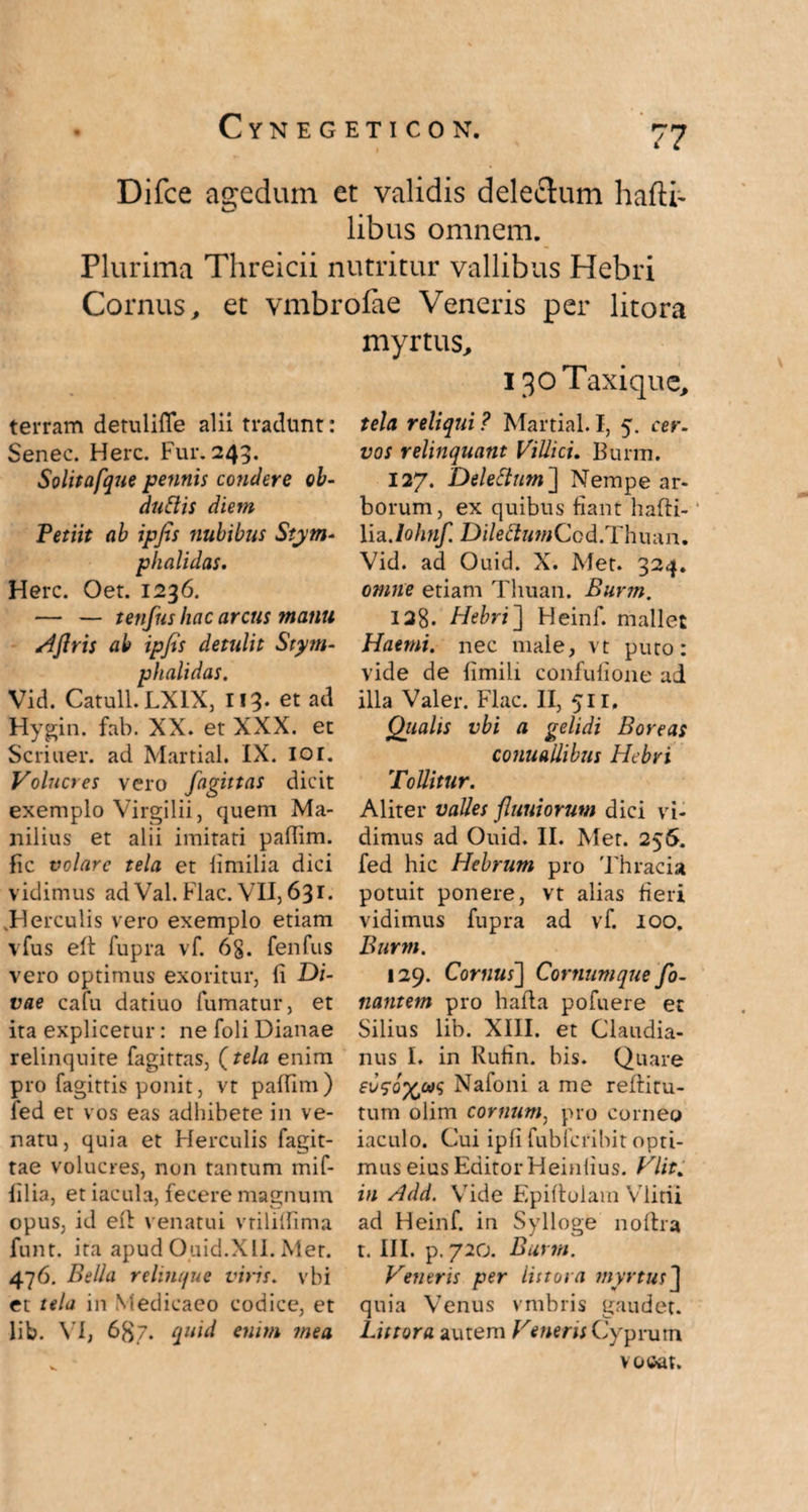Difce agedum et validis dele&um hafti- libus omnem. Plurima Threicii nutritur vallibus Hebri Cornus, et vmbrofae Veneris per litora terram detulifle alii tradunt: Senec. Here. Fur. 249. Solitafque pennis condere ob- duttis diem Petiit ab ipfis nubibus Stym- phalidas. Here. Oet. 1236. — — tenfus hac arcus manu Aflris ab ipfis detulit Stym- phalidas. Vid. Catuli. LX1X, If 3- et ad Hygin. fab. XX. et XXX. et Seriuer. ad Martial. IX. 101. Volucres vero fagittas dicit exemplo Virgilii, quem Ma¬ nilius et alii imitati paffim. fic volare tela et iimilia dici vidimus ad Val. Flac. VII, 631. .Herculis vero exemplo etiam vfus eft fupra vf. 6§. fenfus vero optimus exoritur, fi Di¬ vae cafu datiuo fumatur, et ita explicetur: ne foli Dianae relinquite fagittas, (tela enim pro fagittis ponit, vt paffim) fed et vos eas adhibete in ve¬ natu, quia et Herculis fagit- tae volucres, non tantum mif- filia, et iacula, fecere magnum opus, id eft venatui vriliffima funt. ita apud Ouid.XII. Met. 476. Bella relinque viris. vbi et tela in Medicaeo codice, et lib. VI, 687. quid enim mea myrtus, 130 Taxique, tela reliqui ? Martial. I, 5. cer. vos relinquant Villici. Burm. 127. Deleftum] Nempe ar¬ borum, ex quibus fiant hafti- lia Johnf. DilettumCod.Thuan. Vid. ad Ouid. X. Met. 324. omne etiam Thuan. Burm. 128. Hebri] Heinf. mallet Haemi, nec male, vt puto: vide de fimili confufione ad illa Valer. Flac. II, 511, Qiialis vbi a gelidi Boreas conuallibus Hebri Tollitur. Aliter valles fluuiorum dici vi¬ dimus ad Ouid. II. Met. 25S. fed hic Hebrum pro Thracia potuit ponere, vt alias fieri vidimus fupra ad vf. 100. Burm. 129. Cornus] Cornumque fo- nantem pro hafla pofuere et Silius lib. XIII. et Claudia¬ nus I. in Rufin. his. Quare Naloni a me reftitu- tum olim cornum, pro corneo iaculo. Cui ipfi fubfcrihit opti¬ mus eius Editor Heinlius. Vlit. in Add. Vide Epiftoiam Vlitii ad Heinf. in Sylloge noftra t. III. p. 72o. Burm. Ventris per littora myrtus ] quia Venus vmbris gaudet. Littora autem Veneris Cyprum vooat.