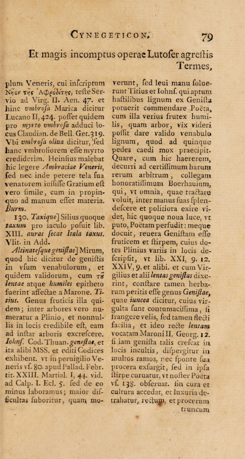 Et magis incomptus operae Lutofer agreitis Termes, pium Veneris, cui inferiptum 'AcPgohtTtefteSer¬ vio ad Virg. II. Aen. 47* et hinc vmbrofa Marica dicitur I.ucano 11,424. podet quidem pro mytto vmbrofa adduci lo¬ cus Claudian. de Bell. Get.319. Vbi vmbrofa oliua dicitur, 'fed lianc vmbrofiorem ede myrto crediderim. Heinfius malebat hic legere Ambraciae Veneris, fed nec inde petere tela fua venatorem iudiffe Gratium ed vero iimile, cum in propin¬ quo ad manum efiet materia. Burtn. 130. Taxique] Silius quoque taxum pro iaculo pofuit lib. XIII. auras fecat Itala taxus. Vlit. in Add. Altinatefqutgenijlae] Mirum, quod hic dicitur de geniftis in vfum venabulorum, et quidem validorum, cum tS lentae atque humiles epitheto fuerint aifedae a Marone. Ti¬ tius. Genus fruticis illa qui¬ dem ; inter arbores vero nu¬ meratur a Plinio, et nonnul¬ lis in locis credibile ed, eam ad indar arboris excrefcere. Iohnf Cod. Thusua.genefiae, et ita alibi MSS. et editi Codices exhibent, vt in peruigilio Ve¬ neris vf. 80- apudPallad. Febr. tit. XXIII. Martial. I, 44. vid. ad Calp. I. Ecl. 5. fed de eo minus laboramus; maior dif¬ ficultas fuboritur, quam mo¬ verunt, fed leui manu folue- mnt 'Titius et Iohnf. qui aptum haftilibus lignum ex Genida potuerit commendare Poeta* cum illa verius frutex humi¬ lis, quam arbor, vix videri podit dare valido venabulo lignum, quod ad quinque pedes caedi mox praecipit. Quare, cum hic haererem, decurri ad certidimum harum rerum arbitrum , collegam honoratidimum Boerhauium, qui, vt omnia, quae tractare voluit, inter manus fuas fplen- defeere et politiora exire vi¬ det, hic quoque noua luce, vt puto, Poetam perfudit: meque docuit, reuera Genidam ede fruticem et dirpem, cuius do¬ tes Plinius variis in locis de- fcripfit, vt lib. XXI, 9. i2. XXIV, 9. et alibi, et cumVir- gilius et alii lentas geni Jias dixe¬ rint, conflare tamen herba¬ rum peritis ede genus Genijlae, quae iuncea dicitur, cuius vir¬ gulta funt contumacidima, ii frangere velis, fed tamen flecti facilia, et ideo rede lentam vocatam Maroni II. Georg. 12. d iam genida talis crefcat in locis incultis, dilpergitur in multos ramos, nec fponte fua procera exfurgir, fed in ipfa dirpe curuatur, vt noder Poeta vf 138* obferuat. iin cura et cultura accedat, et luxuria de¬ trahatur, rectujp, et procerum truncum