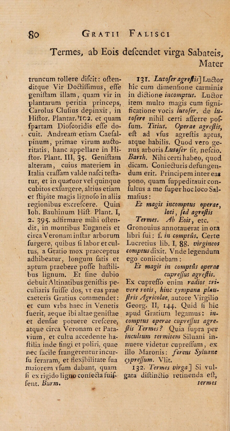 Termes., ab Eois defcendet virga Sabateis, Mater truncum tollere difcit: often- ditque Vir Doftiftimus, efie geniftam illam, quam vir in plantarum peritia princeps, Carolus Clulius depinxit, in Hiftor. Plantar.}IC2. et quam fpartam Dioicoridis effe do¬ cuit. Andream etiam Caefal- pinum, primae virum au£lo- ritatis, hanc appellare in Hi¬ ftor. Piant. III, 35- Geniftam alteram, cuius materiem in Italia craffam valde nafci tefta- tur, et in quafuor vel quinque cubitos exfurgere, altius etiam et ftipite magis lignofo in aliis regionibus excrefcere. Quin Ioh. Bauhinum Hift. Piant. I, 2. 395. adiirmare mihi often- dit, in montibus Euganeis et circa Veronam inftar arborum furgere, quibus li labor et cul¬ tus, a Gratio mox praeceptus adhibeatur, longum fatis et aptum praebere polle haftili- bus lignum. Et line dubio debuit Altinatibus geniftis pe¬ culiaris fuiffe dos, vt eas prae caeteris Gratius commendet: et cum vrbs haec in Venetis fuerit, aeque ibi altae geniftae et denfae potuere crefcere, atque circa Veronam et Pata¬ vium, et cultu accedente ha- ftilia inde lingi et poliri, quae nec facile frangerentur incur- lu feraram, et flexibilitate fu a maiorem vfum dabant, quam li ex rigido ligno conieclaluif- fent. Burm» 131. Lutofer agreftis] Lucior hic cum dimenlione carminis in diclione incomptus. Luclor item multo magis cum ligni- ficatione vocis lutofer. de /?/- tofere nihil certi afferre poft fum. Titius. Operae agreftisy eft ad vfus agreftis aptus, atque habilis. Quod vero ge¬ nus arboris Lutofer lit, nefcio. Barth. Nihi certi habeo, quod dicam. Coniecluris defungen¬ dum erit. Principem inter eag pono, quam fuppeditauit con- fultus a me fuper hoc loco Sal- malius: Et magis incomptus operae, loti , fed agreftis Termes. Ab Eois, etc. Gronouius anno tau erat in ora libri fui: f. in comptus. Certe Lucretius lib. I, gg. virgineos comptus dixit. Vnde legendum ego coniiciebam : Et magis in comptus operae cuprejjus agreftis. Ex cupreffo enim radios tri¬ vere rotis, hinc tympana pUu- ftris Agricolae, autore Virgilio Georg. II, 144. Quid li hic apud Gratium legamus: in¬ comptus operae cuprejjus agre¬ ftis Termes? Quia fupra per incultum termitem Siluani in¬ nuere videtur cupreflum, ex illo Maronis: ferens SyInane cypreftum. Vlit. 132. Termes virga'] Si vul¬ gata diftinftio retinenda eft, termes