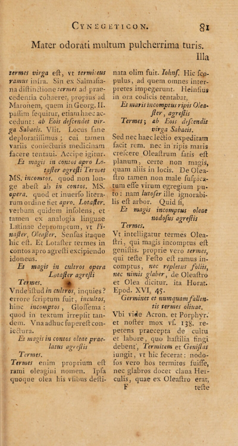 Mater odorati multum pulcherrima turis. Illa tertnes virga efl, vt termiteus ramus in Ira. Sin ex Salmalia- na diftinclione termes ad prae¬ cedentia cohaeret, propius' ad Maronem, quem inGeorg. II. paftim fequitur, etiamhaecac¬ cedunt: ab Eois dtfcendet vir¬ ga Sabaeis. Vlit. Locus fane deploratiiumus ; cui tamen variis coniecturis medicinam facere tentaui. Accipe igitur. Et magis in contos apro Lo- tafier agrefii Tenues MS. incomtos. quod non lon¬ ge abefl ab in contos. MS. opera, quod et inuerfo litera- rum ordine liet apro. Lotafier. verbum quidem infolens, et tamen ex analogia linguae Latinae depromptum, vt Fi- tiafier, Oleafier. Senfus itaque hic elt. Lt Lotafter termes in contos apro agrelli excipiendo idoneus. Et magis in cultros opera Lotafter agrefii Termes. « Vndedftudin cultros, inquies? errore fcriptum fuit, incultos, hinc incomptos, Gloflema : quod in textum irreplit tan¬ dem. Vna adhuc fupereft con- ieclura. Et magis in contos oleae prae¬ latus agr e fi is Termes. Termes enim proprium efl rami oleagini nomen. Ipfa quoque olea bis vlibus deili- nata olim fuit. Iohnf. Hic fco- pulus, ad quem omnes inter¬ pretes impegerunt. Heinfius in ora codicis tentabat, Et maris incomptus ripis Olea• fter) agrcft is Termes; ab Eois dfcendit virga Sabaeis. Sed nec haecledio expeditam facit rem. nec in ripis maris crelcere Oleaflrum Luis efl planum, certe non magis, quam aliis in locis. De ofea- ftro tamen non male fufpica- tum efle virum egregium pu¬ to : nam lutofer ille ignorabi¬ lis e 11 arbor. Quid li. Et magis incomptus oleae nodofus a gr e fi is Termes, Vt intelligatur termes Olea- ftri, qui magis incomptus ell genillis. proprie vero termes, qui telle Fello efl ramus in¬ comptus, nec repletus foliis, nec nimis glaber, de Oleaftro et Olea dicitur, ita Horat. Epod. XVI, 45. Germinet et num quam fallen¬ tis termes oliuae. Vbi vide Acron. et Porphyr.’ et noller mox vf. 13^. re¬ petens praecepta de cultu et labore, quo haftilia lingi debent-, Termitem et Geniflas iungit, vt hic fecerat: nodo- fos vero hos termites fuifle, nec glabros docet claua Hei- culis, quae ex Oleaflro erat, F telle