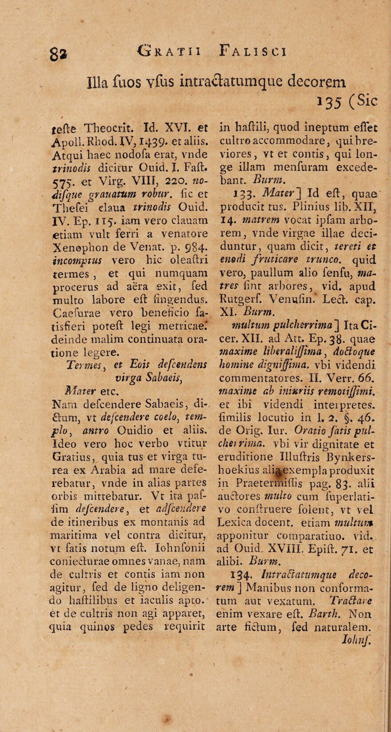 Illa fuos vfus intraclatumque decorem 135 (Sic jefte Theocrit. Id. XVI. et Apoll. Rhod. IV, 1439. et aliis. Atqui haec nodofa erat, vnde trinodis dicitur Ouid. I. Faft. 575. et Virg. VIII, 220. no- difque granatum robur, fic et Thefei claua trinodis Ouid. IV. Ep. 115. iam vero clauara «etiam vult ferri a venatore Xenophon de Venat. p. 984. incomptus vero hic oleaftri termes , et qui numquam procerus ad aera exit, fed multo labore eft fingendus. Caefurae vero beneficio fa- tisfieri poteft legi metricae? deinde malim continuata ora¬ tione legere. Termes, et Eois dcfcendens virga Sabaeis, Mater etc. Nam defcendere Sabaeis, di¬ erum, vt defcendere coelo, tem¬ plo 3 antro Ouidio et aliis. Ideo vero hoc verbo vtitur Gratius, quia tus et virga tu¬ rea ex Arabia ad mare defe¬ rebatur, vnde in alias partes orbis mittebatur. Vt ita paf- fim defcendere, et adjcendsre de itineribus ex montanis ad maritima vel contra dicitur, vt fatis notum eft. lolinfonii coniefturae omnes vanae, nam de cultris et contis iam non agitur, fed de ligno deligen¬ do haftilibus et iaculis apto, et de cultris non agi apparet, quia quinos pedes requirit in haftili, quod ineptum eflet cultro accommodare, qui bre¬ viores , vt et contis, qui lon¬ ge illam menfuram excede¬ bant. Burm. 133. Mater] Id eft, quae producit tus. Plinius lib. XII, 14. tnatrem vocat ipfam arbo¬ rem , vnde virgae illae deci¬ duntur, quam dicit, tereti et enodi fruticare trunco, quid vero, paullum alio fenfu, ma¬ tres fint arbores, vid. apud Rutgerf. Venufin* Lech cap. XI. Burm. multum pulcherrima ] Ita Ci¬ cer. XII. ad Att. Ep. 38. quae maxime liber ali fima, doti 0 que homine digni fima, vbi videndi commentatores. II. Verr. 66. maxime ab iniuriis remoti fimi. et ibi videndi interpretes, fimilis locutio in 1. 2. §. 46. de Orig. Iur. Oratio fatis pul- chei rima, vbi vir dignitate et eruditione Illuftris Bynkers- boekius aii^exempla produxit in Praetermiffis pag. 83. alii auctores multo cum iuperlati- vo conftruere folent, vt vel Lexica docent, etiam multum apponitur comparaticio, vid. ad Ouid. XVIII, Epift. 71. et alibi. Burm. 134. Intraclatumque deco¬ rem] Manibus non conforma¬ tum aut vexatum. Traffare enim vexare eft. Barth. Non arte fictum, fed naturalem. lohnf.