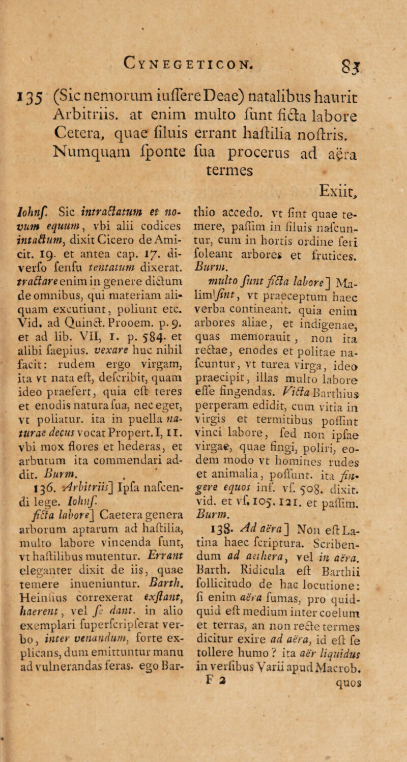 135 (Sic nemorum iuffere Deae) natalibus haurit Arbitriis, at enim multo funt ficta labore Cetera, quae filuis errant haflilia noftris, Numquam fponte fua procerus ad aera termes lohnf. Sic intra Elatum et no- vum equum, vbi alii codices intaftum, dixit Cicero de Ami¬ cit. 19- et antea cap. 17. di- verfo fenfu tentatutn dixerat. trattareenim in genere dictum de omnibus, qui materiam ali¬ quam excutiunt, poliunt etc. Vidt ad Quinct. Frooem. p.9. et ad lib. VII, I. p. 584* et alibi faepius. vexare huc nihil facit: rudem ergo virgam, ita vt nataeft, defcribit, quam ideo praefert, quia cit teres et enodis natura fua, nec eget, vt poliatur, ita in puella na¬ turae decus vocat Propert.I, II. vbi mox flores et hederas, et arbutum ita commendari ad¬ dit. Burm. 136. 'Arbitriis] Ipfa nafcen- di lege, lohnf. fiEta labore] Caetera genera arborum aptarum ad haflilia, multo labore vincenda funt, vt haftilibus mutentur. Errant eleganter dixit de iis temere inueniuntur. Barth. Heinfius correxerat exflant, haerent, vel fe dant, in alio exemplari fuperfcripferat ver¬ bo, inter venandum, forte ex¬ plicans, dum emittuntur manu ad vulnerandas feras, ego Bar- Exiit, thio accedo, vt fint quae te¬ mere, pafiim in liluis nafcun- tur, cum in hortis ordine feri foleant arbores et frutices. Burm. multo funt fiEl a labore ] Ma- \im]fint, vt praeceptum haec verba contineant, quia enim arbores aliae, et indigenae, quas memorauit , non ita re£tae, enodes et politae na¬ buntur, vt turea virga, idea praecipit, illas multo labore efle fingendas. Vi Ei a Barthius perperam edidit, cum vitia in virgis et termitibus poflint vinci labore, fed non ipfae virgae, quae fingi, poliri, eo¬ dem modo vt homines rudes et animalia, poliunt, ita fin¬ gere equos inf. vf. 508. dixit, vid. et vf.105.121. et pafiim. Burm. m I3S- Adaera] Non eflLa¬ tina haec fcriptura. Scriben¬ dum ad aethera, vel in aera. follicitudo de hac locutione: fi enim aera fumas, pro quid¬ quid efl: medium inter coelum et terras, an non recle termes dicitur exire ad aera, id efl: fe tollere humo ? ita aer liquidus in verfibus Varii apud Macrob. quae Barth. Ridicula efl: Barthii